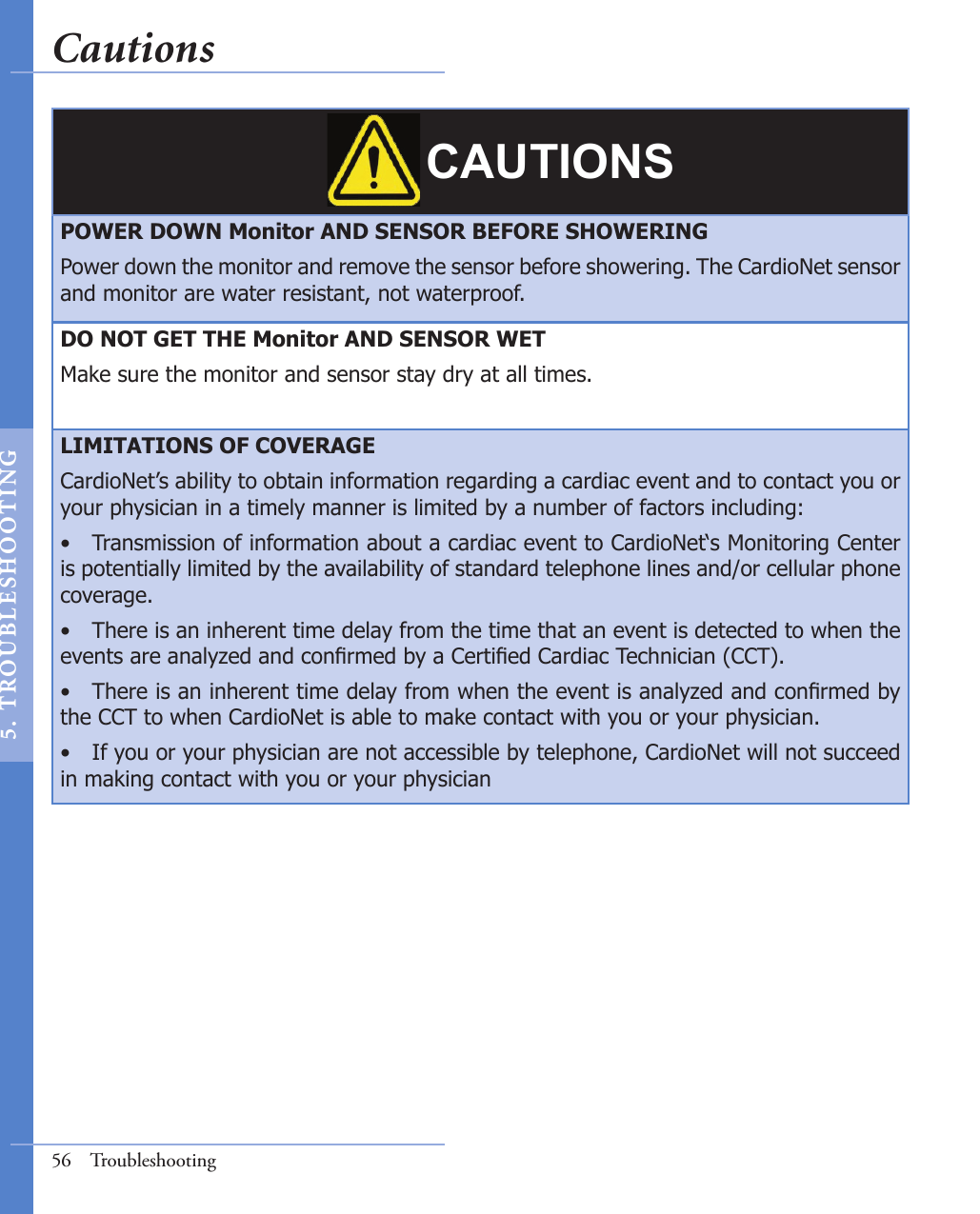 CAUTIONSPOWER DOWN Monitor AND SENSOR BEFORE SHOWERINGPower down the monitor and remove the sensor before showering. The CardioNet sensor and monitor are water resistant, not waterproof. DO NOT GET THE Monitor AND SENSOR WETMake sure the monitor and sensor stay dry at all times.LIMITATIONS OF COVERAGECardioNet’s ability to obtain information regarding a cardiac event and to contact you or your physician in a timely manner is limited by a number of factors including:•  Transmission of information about a cardiac event to CardioNet‘s Monitoring Center is potentially limited by the availability of standard telephone lines and/or cellular phone coverage.•  There is an inherent time delay from the time that an event is detected to when the events are analyzed and conrmed by a Certied Cardiac Technician (CCT).•  There is an inherent time delay from when the event is analyzed and conrmed by the CCT to when CardioNet is able to make contact with you or your physician.•  If you or your physician are not accessible by telephone, CardioNet will not succeed in making contact with you or your physician56  TroubleshootingCautions5.  T ROU BL E SHOO T I NG