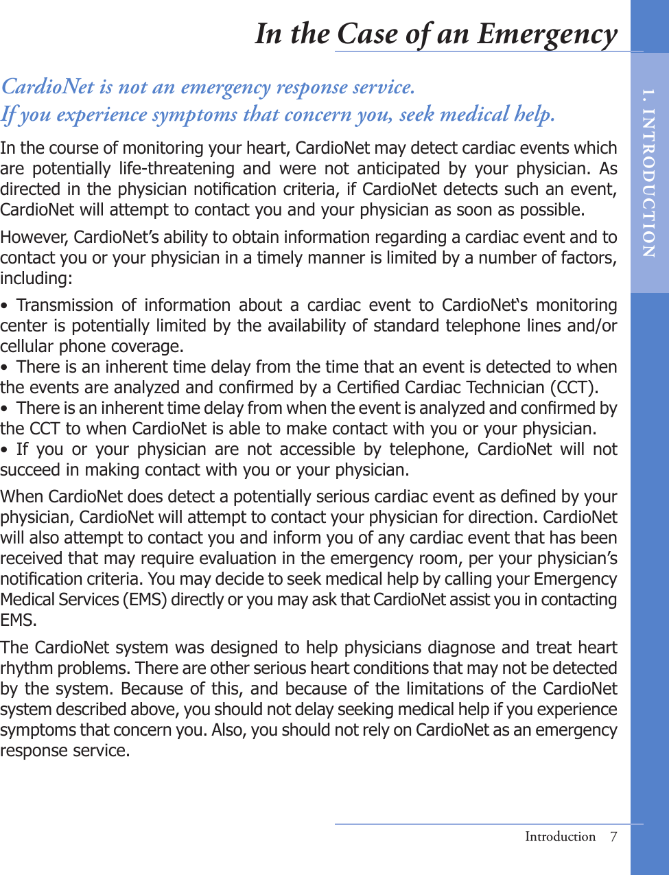 Introduction  7CardioNet is not an emergency response service. If you experience symptoms that concern you, seek medical help.In the course of monitoring your heart, CardioNet may detect cardiac events which are  potentially  life-threatening  and  were  not  anticipated  by  your  physician.  As directed in the physician notication criteria, if CardioNet detects such an event, CardioNet will attempt to contact you and your physician as soon as possible.However, CardioNet’s ability to obtain information regarding a cardiac event and to contact you or your physician in a timely manner is limited by a number of factors, including:•  Transmission  of  information  about  a  cardiac  event  to  CardioNet‘s  monitoring center is potentially limited by the availability of standard telephone lines and/or cellular phone coverage.•  There is an inherent time delay from the time that an event is detected to when the events are analyzed and conrmed by a Certied Cardiac Technician (CCT).•  There is an inherent time delay from when the event is analyzed and conrmed by the CCT to when CardioNet is able to make contact with you or your physician.•  If  you  or  your  physician  are  not  accessible  by  telephone,  CardioNet  will  not succeed in making contact with you or your physician.When CardioNet does detect a potentially serious cardiac event as dened by your physician, CardioNet will attempt to contact your physician for direction. CardioNet will also attempt to contact you and inform you of any cardiac event that has been received that may require evaluation in the emergency room, per your physician’s notication criteria. You may decide to seek medical help by calling your Emergency Medical Services (EMS) directly or you may ask that CardioNet assist you in contacting EMS. The CardioNet system was designed to help physicians diagnose and treat heart rhythm problems. There are other serious heart conditions that may not be detected by the system. Because of this, and because of the limitations of the CardioNet system described above, you should not delay seeking medical help if you experience symptoms that concern you. Also, you should not rely on CardioNet as an emergency response service.In the Case of an Emergency1.   I N T RODUC T ION