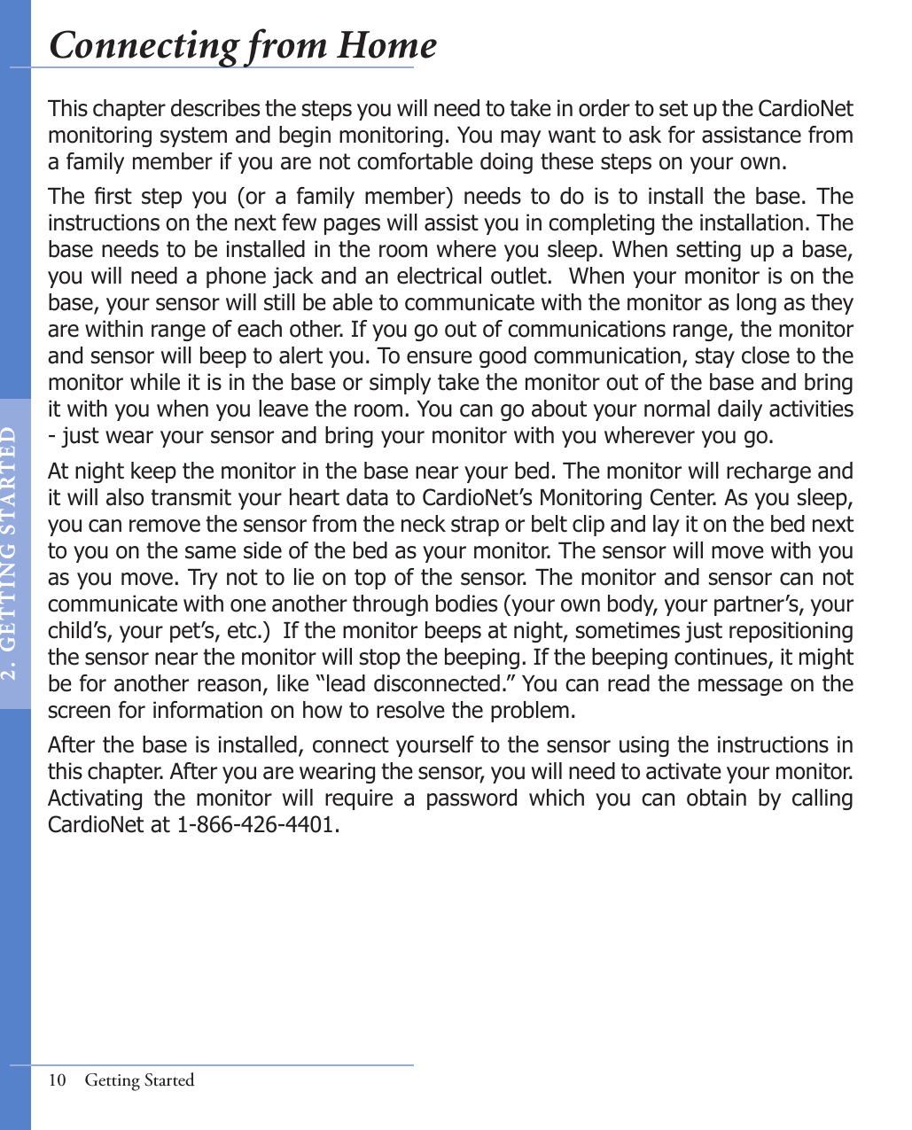 10  Getting StartedThis chapter describes the steps you will need to take in order to set up the CardioNet monitoring system and begin monitoring. You may want to ask for assistance from a family member if you are not comfortable doing these steps on your own.The  rst  step  you (or  a  family  member)  needs to  do  is  to  install  the  base.  The instructions on the next few pages will assist you in completing the installation. The base needs to be installed in the room where you sleep. When setting up a base, you will need a phone jack and an electrical outlet.  When your monitor is on the base, your sensor will still be able to communicate with the monitor as long as they are within range of each other. If you go out of communications range, the monitor and sensor will beep to alert you. To ensure good communication, stay close to the monitor while it is in the base or simply take the monitor out of the base and bring it with you when you leave the room. You can go about your normal daily activities - just wear your sensor and bring your monitor with you wherever you go.At night keep the monitor in the base near your bed. The monitor will recharge and it will also transmit your heart data to CardioNet’s Monitoring Center. As you sleep, you can remove the sensor from the neck strap or belt clip and lay it on the bed next to you on the same side of the bed as your monitor. The sensor will move with you as you move. Try not to lie on top of the sensor. The monitor and sensor can not communicate with one another through bodies (your own body, your partner’s, your child’s, your pet’s, etc.)  If the monitor beeps at night, sometimes just repositioning the sensor near the monitor will stop the beeping. If the beeping continues, it might be for another reason, like “lead disconnected.” You can read the message on the screen for information on how to resolve the problem.  After the base is installed, connect yourself to the sensor using the instructions in this chapter. After you are wearing the sensor, you will need to activate your monitor. Activating  the  monitor  will  require  a  password  which  you  can  obtain  by  calling CardioNet at 1-866-426-4401.Connecting from Home2 .   GET T I NG  S TA RT E D