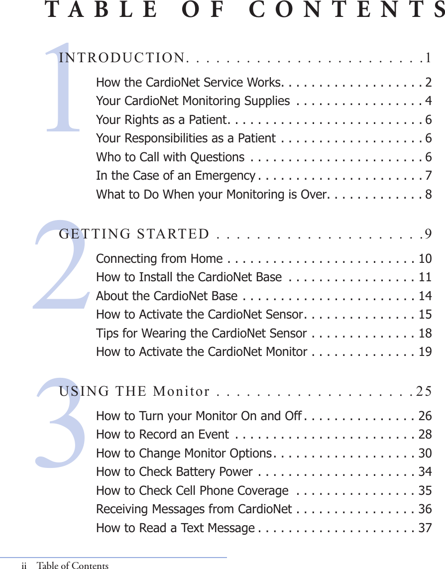 213INTRODUCTION. . . . . . . . . . . . . . . . . . . . . . . .1 How the CardioNet Service Works. . . . . . . . . . . . . . . . . . . 2Your CardioNet Monitoring Supplies  . . . . . . . . . . . . . . . . . 4Your Rights as a Patient. . . . . . . . . . . . . . . . . . . . . . . . . . 6Your Responsibilities as a Patient . . . . . . . . . . . . . . . . . . . 6Who to Call with Questions  . . . . . . . . . . . . . . . . . . . . . . . 6In the Case of an Emergency . . . . . . . . . . . . . . . . . . . . . . 7What to Do When your Monitoring is Over. . . . . . . . . . . . . 8GETTING STARTED . . . . . . . . . . . . . . . . . . . . .9Connecting from Home . . . . . . . . . . . . . . . . . . . . . . . . . 10How to Install the CardioNet Base  . . . . . . . . . . . . . . . . . 11About the CardioNet Base . . . . . . . . . . . . . . . . . . . . . . . 14How to Activate the CardioNet Sensor . . . . . . . . . . . . . . . 15Tips for Wearing the CardioNet Sensor . . . . . . . . . . . . . . 18How to Activate the CardioNet Monitor . . . . . . . . . . . . . . 19USING THE Monitor . . . . . . . . . . . . . . . . . . . . 25How to Turn your Monitor On and Off . . . . . . . . . . . . . . . 26How to Record an Event  . . . . . . . . . . . . . . . . . . . . . . . . 28How to Change Monitor Options . . . . . . . . . . . . . . . . . . . 30How to Check Battery Power . . . . . . . . . . . . . . . . . . . . . 34How to Check Cell Phone Coverage  . . . . . . . . . . . . . . . . 35Receiving Messages from CardioNet . . . . . . . . . . . . . . . . 36How to Read a Text Message . . . . . . . . . . . . . . . . . . . . . 37ii  Table of ContentsTABLE OF CONTENTS