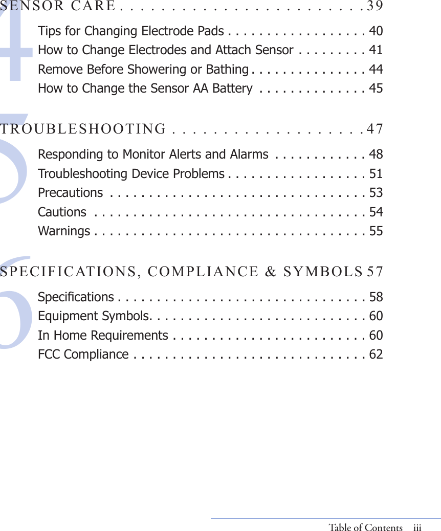 456SENSOR CARE . . . . . . . . . . . . . . . . . . . . . . . . 39Tips for Changing Electrode Pads . . . . . . . . . . . . . . . . . . 40How to Change Electrodes and Attach Sensor . . . . . . . . . 41Remove Before Showering or Bathing . . . . . . . . . . . . . . . 44How to Change the Sensor AA Battery  . . . . . . . . . . . . . . 45TROUBLESHOOTING . . . . . . . . . . . . . . . . . . . 47Responding to Monitor Alerts and Alarms  . . . . . . . . . . . . 48Troubleshooting Device Problems . . . . . . . . . . . . . . . . . . 51Precautions  . . . . . . . . . . . . . . . . . . . . . . . . . . . . . . . . . 53Cautions  . . . . . . . . . . . . . . . . . . . . . . . . . . . . . . . . . . . 54Warnings . . . . . . . . . . . . . . . . . . . . . . . . . . . . . . . . . . . 55SPECIFICATIONS, COMPLIANCE &amp; SYMBOLS 57Specications . . . . . . . . . . . . . . . . . . . . . . . . . . . . . . . . 58Equipment Symbols. . . . . . . . . . . . . . . . . . . . . . . . . . . . 60In Home Requirements . . . . . . . . . . . . . . . . . . . . . . . . . 60FCC Compliance . . . . . . . . . . . . . . . . . . . . . . . . . . . . . . 62Table of Contents  iii
