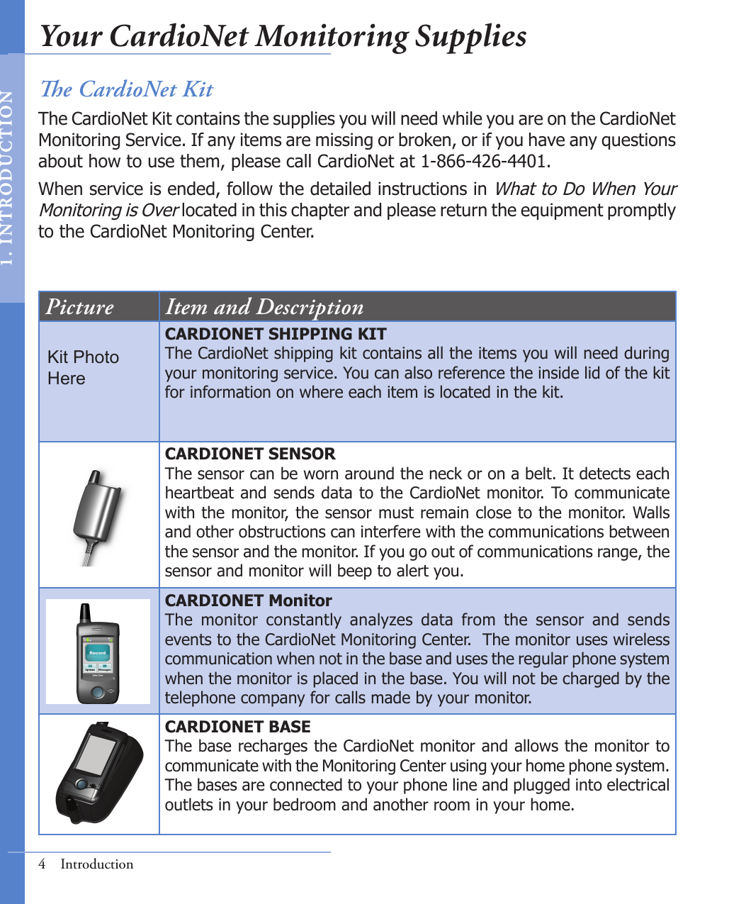 4  IntroductionPicture Item and DescriptionCARDIONET SHIPPING KITThe CardioNet shipping kit contains all the items you will need during your monitoring service. You can also reference the inside lid of the kit for information on where each item is located in the kit. CARDIONET SENSORThe sensor can be worn around the neck or on a belt. It detects each heartbeat and sends data to the CardioNet monitor. To communicate with the monitor, the sensor must remain close to the monitor. Walls and other obstructions can interfere with the communications between the sensor and the monitor. If you go out of communications range, the sensor and monitor will beep to alert you.CARDIONET MonitorThe  monitor  constantly  analyzes  data  from  the  sensor  and  sends events to the CardioNet Monitoring Center.  The monitor uses wireless communication when not in the base and uses the regular phone system when the monitor is placed in the base. You will not be charged by the telephone company for calls made by your monitor. CARDIONET BASEThe base recharges the CardioNet monitor and allows the monitor to communicate with the Monitoring Center using your home phone system. The bases are connected to your phone line and plugged into electrical outlets in your bedroom and another room in your home. e CardioNet KitThe CardioNet Kit contains the supplies you will need while you are on the CardioNet Monitoring Service. If any items are missing or broken, or if you have any questions about how to use them, please call CardioNet at 1-866-426-4401.When service is ended, follow the detailed instructions in What to Do When Your Monitoring is Over located in this chapter and please return the equipment promptly to the CardioNet Monitoring Center.Kit PhotoHereYour CardioNet Monitoring Supplies1.   I N T RODUC T ION