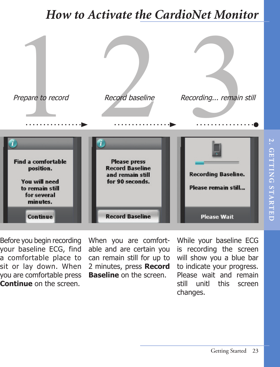 When  you  are  comfort-able  and  are  certain  you can remain still for up to 2 minutes, press Record Baseline on the screen. While  your  baseline  ECG is  recording  the  screen will  show  you a  blue  bar to indicate your progress. Please  wait  and  remain still  unitl  this  screen changes.Before you begin recording your  baseline  ECG,  find a  comfortable  place  to sit  or  lay  down.  When you are comfortable press Continue on the screen.Getting Started  231 2 3How to Activate the CardioNet MonitorPrepare to record Record baseline Recording... remain still2 .  G ET TI NG  STA R TED
