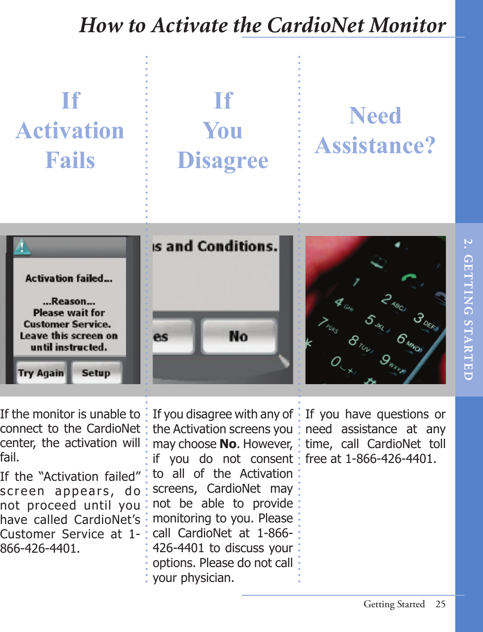 If you disagree with any of the Activation screens you may choose No. However, if  you  do  not  consent to  all  of  the  Activation screens,  CardioNet  may not  be  able  to  provide monitoring to you. Please call  CardioNet  at  1-866-426-4401 to discuss your options. Please do not call your physician.If  you  have  questions  or need  assistance  at  any time,  call  CardioNet  toll free at 1-866-426-4401.If the monitor is unable to connect to the CardioNet center,  the activation will fail. If  the  “Activation  failed” s c r e e n   a p p e a r s ,   d o not  proceed  until  you have  called  CardioNet’s Customer  Service  at  1-866-426-4401. Getting Started  25If Activation FailsIf You DisagreeNeedAssistance?How to Activate the CardioNet Monitor2 .  G ET TI NG  STA R TED