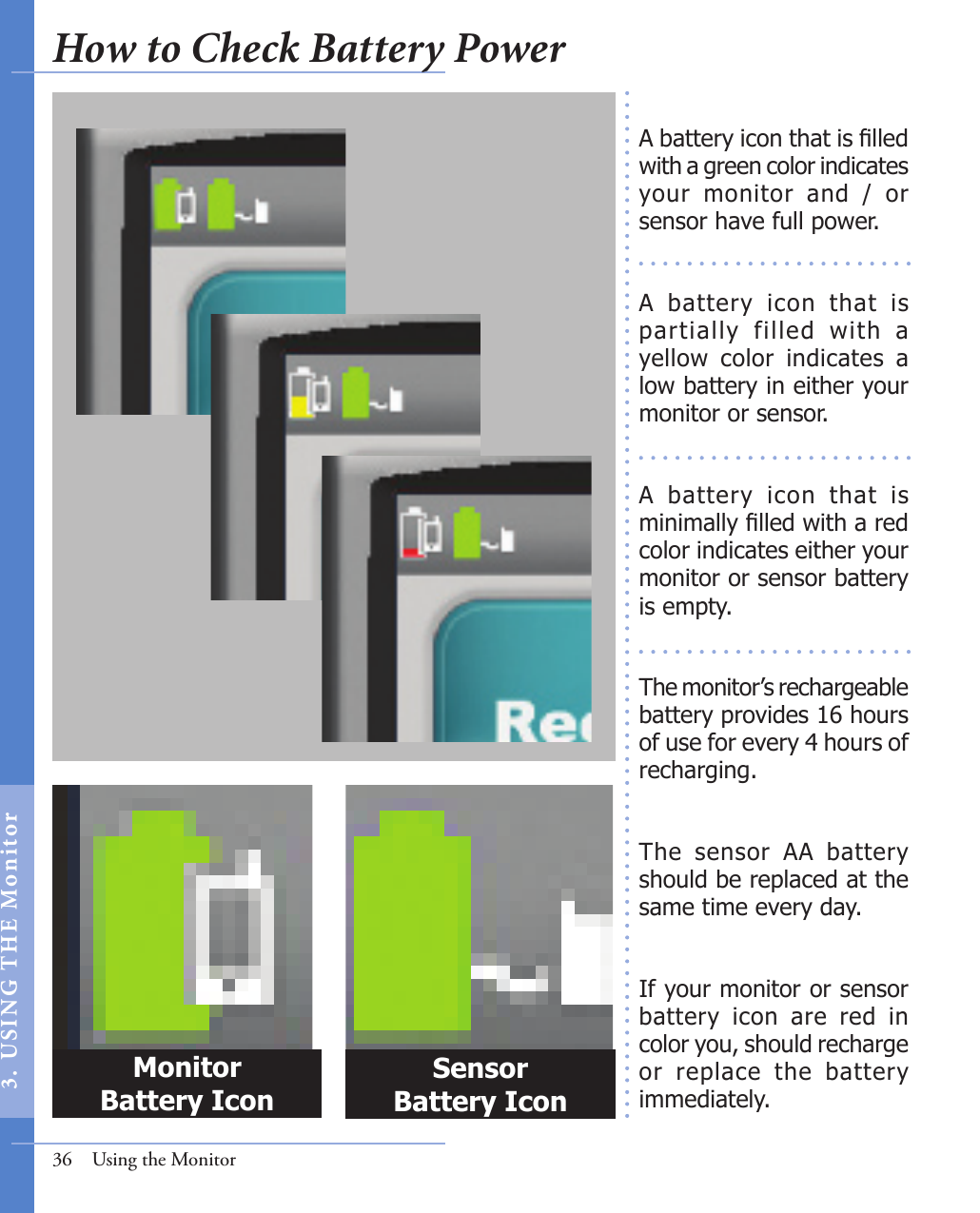 A battery icon that is lled with a green color indicates your  monitor  and  /  or sensor have full power.A  battery  icon  that  is partially  filled  with  a yellow  color  indicates  a low battery in either your monitor or sensor. A  battery  icon  that  is minimally lled with a red color indicates either your monitor or sensor battery is empty.The monitor’s rechargeable battery provides 16 hours of use for every 4 hours of recharging. The  sensor  AA  battery should be replaced at the same time every day.  If your monitor or sensor battery  icon  are  red  in color you, should recharge or  replace  the  battery immediately. 36  Using the MonitorMonitor Battery IconSensor Battery IconHow to Check Battery Power3.  US I NG  T H E  Mon itor