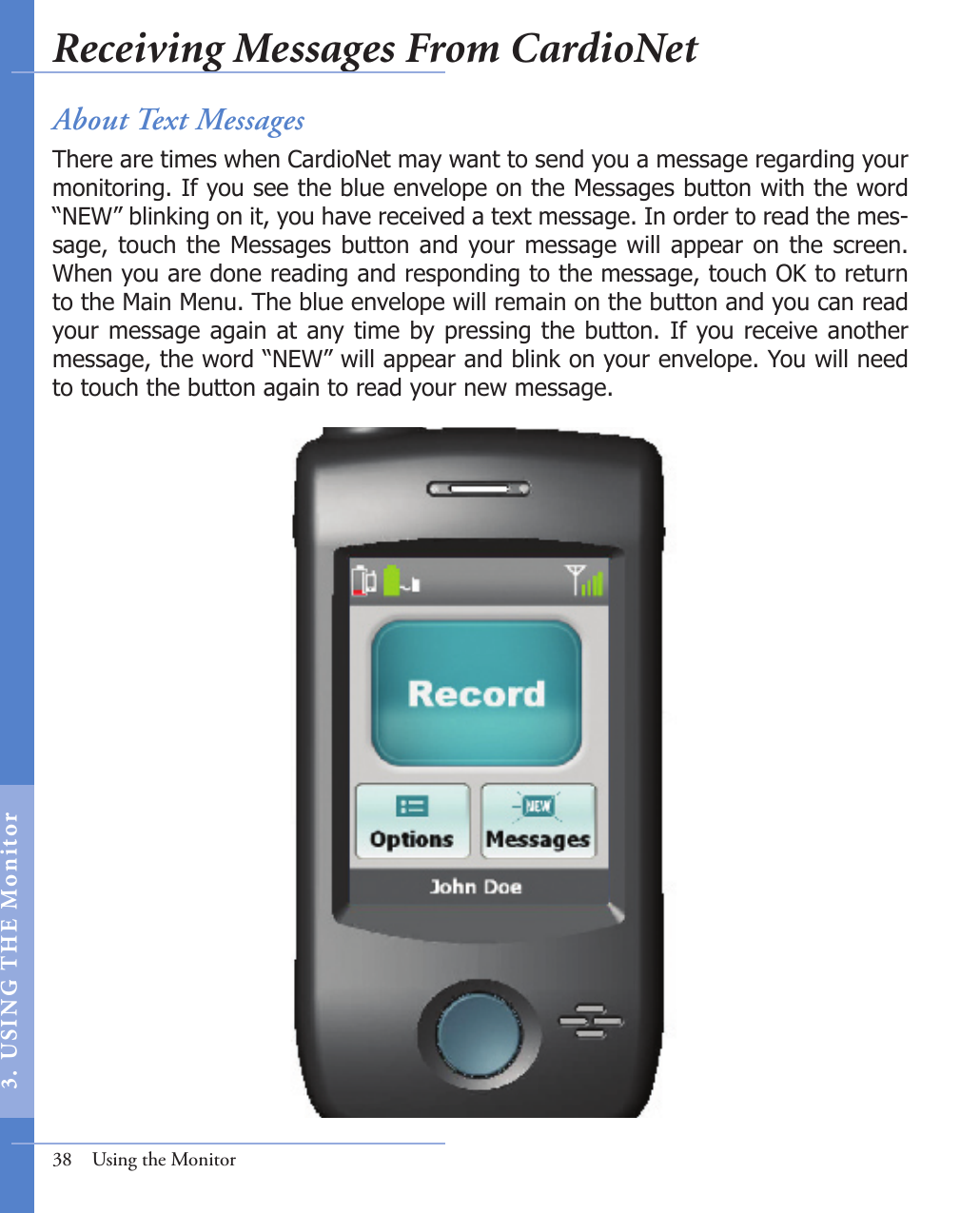 About Text MessagesThere are times when CardioNet may want to send you a message regarding your monitoring. If you see the blue envelope on the Messages button with the word “NEW” blinking on it, you have received a text message. In order to read the mes-sage, touch  the Messages button and your message  will appear on the screen.  When you are done reading and responding to the message, touch OK to return to the Main Menu. The blue envelope will remain on the button and you can read your message again at any time by pressing the button. If you receive another message, the word “NEW” will appear and blink on your envelope. You will need to touch the button again to read your new message.38  Using the MonitorReceiving Messages From CardioNet3.  US I NG  T H E  Mon itor