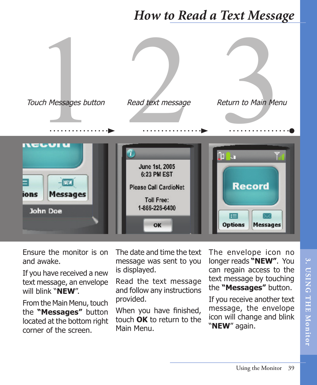 31 2Ensure the monitor is on and awake.  If you have received a new text message, an envelope will blink “NEW”. From the Main Menu, touch the  “Messages”  button located at the bottom right corner of the screen.The  envelope  icon  no longer reads “NEW”.  You can  regain  access  to  the text message by touching the “Messages” button. If you receive another text message,  the  envelope icon will change and blink “NEW” again.  The date and time the text message was sent to you is displayed. Read  the  text  message and follow any instructions provided.When  you  have  nished, touch OK to return to the Main Menu. Touch Messages button Read text message Return to Main MenuUsing the Monitor  39How to Read a Text Message3.  US I NG  T H E  Mon itor