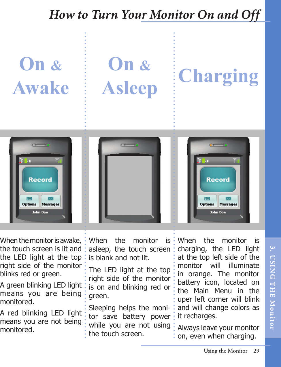 On &amp; AwakeOn &amp;Asleep Charging When  the  monitor  is asleep,  the  touch  screen is blank and not lit. The  LED  light  at  the  top right  side  of  the  monitor is  on  and  blinking  red or green.Sleeping  helps  the  moni-tor  save  battery  power while  you  are  not  using the touch screen. When  the  monitor  is charging,  the  LED  light at the top left side of the monitor  will  illuminate in  orange.  The  monitor battery  icon,  located  on the  Main  Menu  in  the uper left corner will blink and will change colors as it recharges. Always leave your monitor on, even when charging. When the monitor is awake, the touch screen is lit and the  LED  light  at  the  top right  side  of  the  monitor blinks red or green. A green blinking LED light means  you  are  being monitored. A  red  blinking  LED  light means you are not being monitored. Using the Monitor  29How to Turn Your Monitor On and Off3.  US I NG  T H E  Mon itor