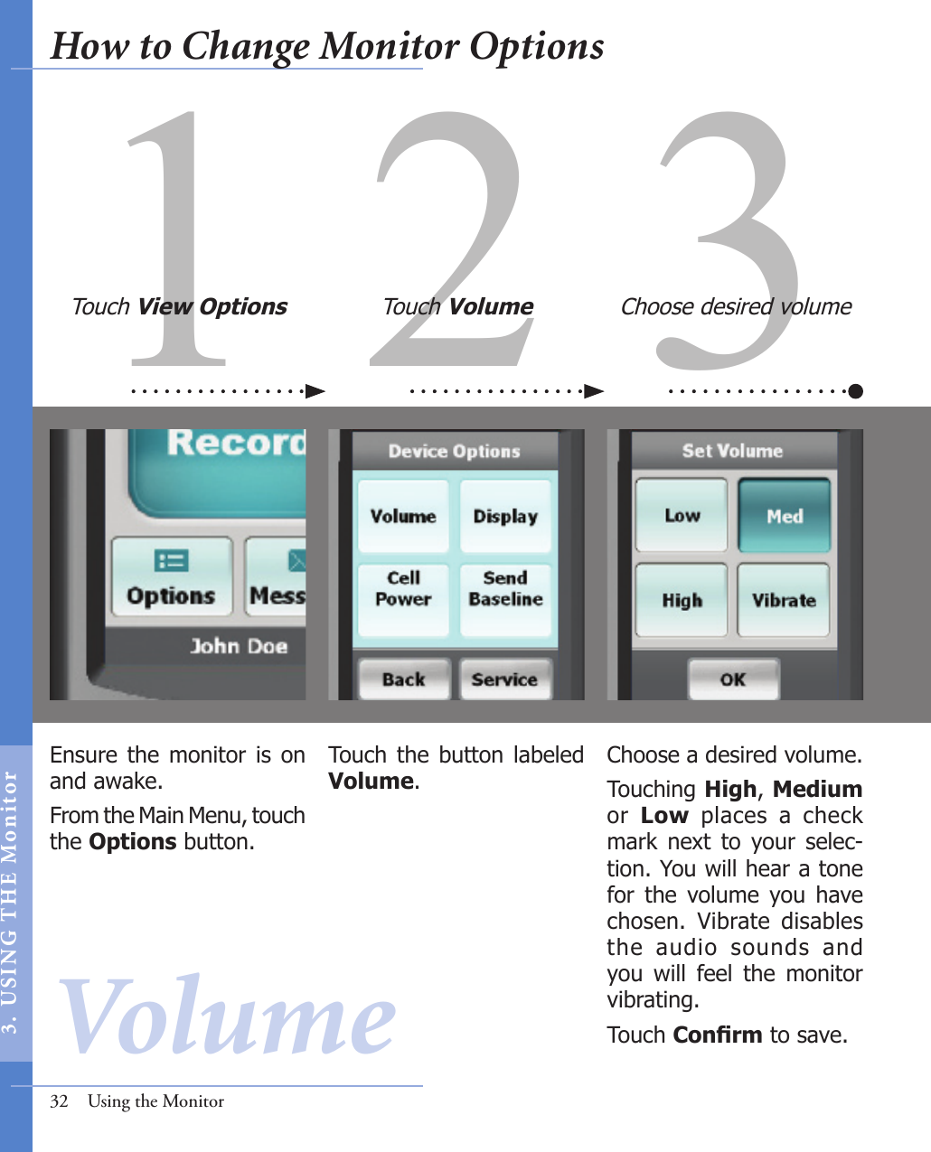 31 2Ensure the monitor is on and awake. From the Main Menu, touch the Options button.Choose a desired volume.Touching High, Medium or  Low  places  a  check mark  next  to  your  selec-tion. You will hear a tone for  the  volume  you  have chosen.  Vibrate  disables the  audio  sounds  and you  will  feel  the  monitor vibrating. Touch Conrm to save.Touch  the  button  labeled Volume.Touch View Options Touch Volume Choose desired volume32  Using the MonitorVolumeHow to Change Monitor Options3.  US I NG  T H E  Mon itor