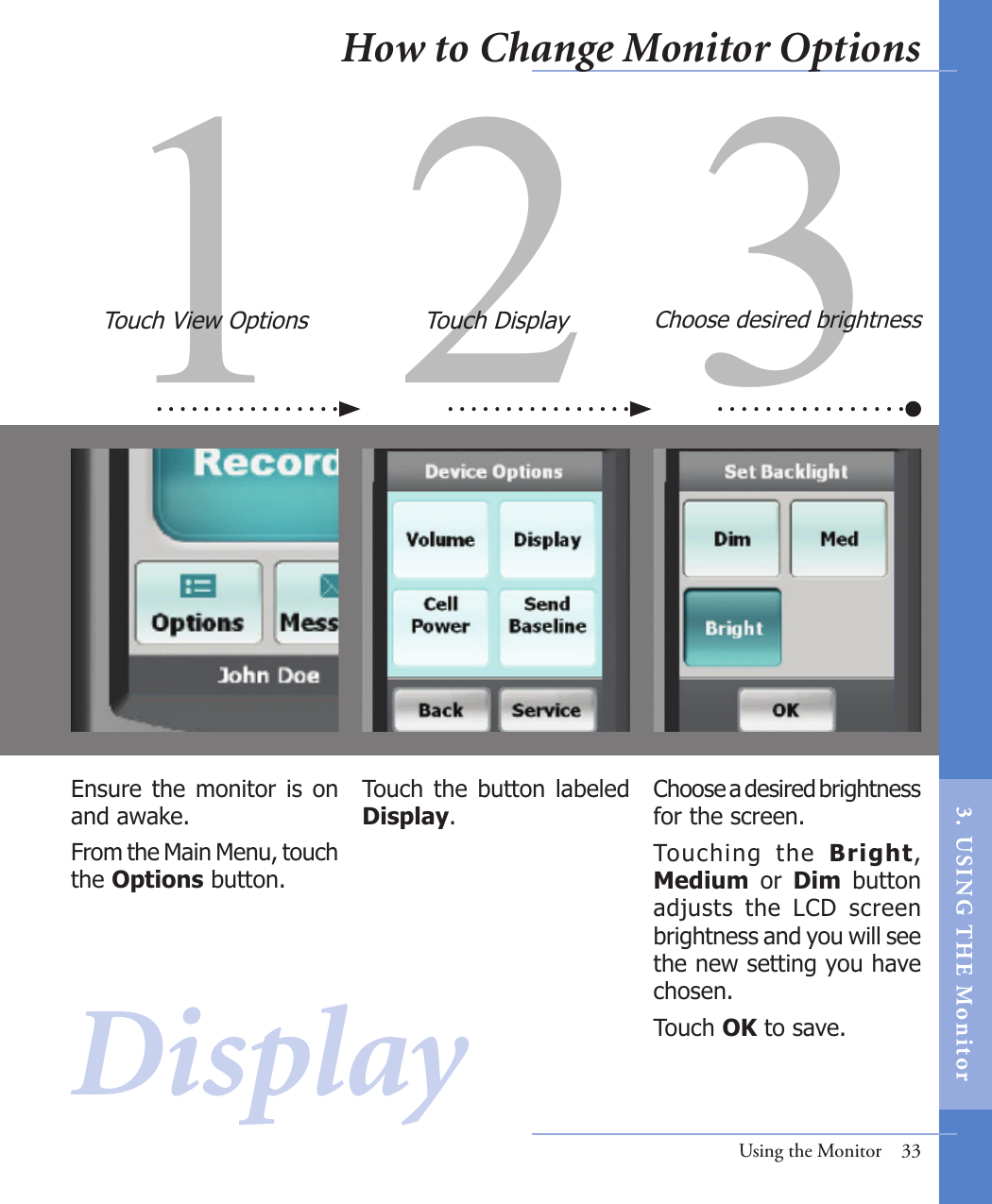 1 2 3Touch  the  button  labeled Display.Choose a desired brightness for the screen. Touching  the  Bright, Medium  or  Dim  button adjusts  the  LCD  screen brightness and you will see the new setting you have chosen.Touch OK to save.Ensure the monitor is on and awake. From the Main Menu, touch the Options button.Touch View Options Touch Display Choose desired brightnessUsing the Monitor  33DisplayHow to Change Monitor Options3.  US I NG  T H E  Mon itor