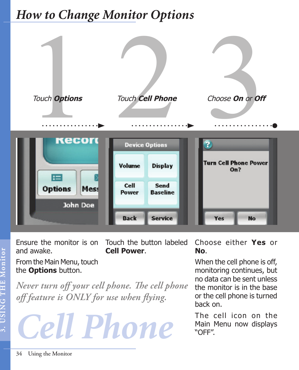 31 2Ensure the monitor is on and awake. From the Main Menu, touch the Options button.Choose  either  Yes  or No.When the cell phone is off, monitoring continues, but no data can be sent unless the monitor is in the base or the cell phone is turned back on. The  cell  icon  on  the Main  Menu  now  displays “OFF”. Touch  the  button  labeled Cell Power.Touch Options Touch Cell Phone Choose On or Off34  Using the MonitorCell PhoneNever turn oﬀ your cell phone. e cell phone oﬀ feature is ONLY for use when ﬂying. How to Change Monitor Options3.  US I NG  T H E  Mon itor