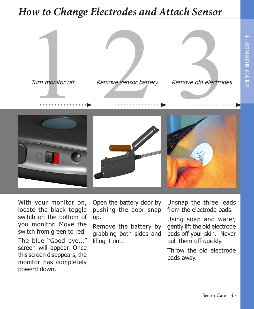 31 2With  your  monitor  on, locate  the  black  toggle switch  on  the  bottom  of you  monitor.  Move  the  switch from green to red. The  blue  “Good  bye...” screen  will  appear.  Once this screen disappears, the monitor  has  completely powerd down.  Unsnap  the  three  leads from the electrode pads.  Using  soap  and  water, gently lift the old electrode pads off your skin.  Never pull them off quickly. Throw  the  old  electrode pads away.Open the battery door by pushing  the  door  snap up.Remove  the  battery  by grabbing  both  sides  and ling it out. Turn monitor off Remove sensor battery Remove old electrodesSensor Care  43How to Change Electrodes and Attach Sensor4 .  SE NS OR   C A R E