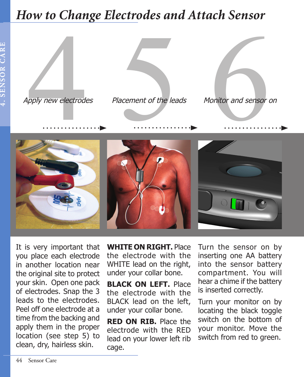 6Turn  the  sensor  on  by inserting  one  AA  battery into  the  sensor  battery compartment.  You  will hear a chime if the battery is inserted correctly.Turn  your  monitor  on  by locating  the  black  toggle switch  on  the  bottom  of your  monitor.  Move  the  switch from red to green.Monitor and sensor on44  Sensor Care4 5It  is  very  important  that you place  each  electrode in  another  location  near the original site to protect your skin.  Open one pack of electrodes. Snap the 3 leads  to  the  electrodes. Peel off one electrode at a time from the backing and apply them in the proper location  (see  step  5)  to clean, dry, hairless skin. WHITE ON RIGHT. Place the  electrode  with  the WHITE lead on the right, under your collar bone.BLACK  ON  LEFT.  Place the  electrode  with  the BLACK  lead  on  the  left, under your collar bone.RED  ON  RIB.  Place  the electrode  with  the  RED lead on your lower left rib cage.Apply new electrodes Placement of the leadsHow to Change Electrodes and Attach Sensor4 .  SE NS OR   C A R E