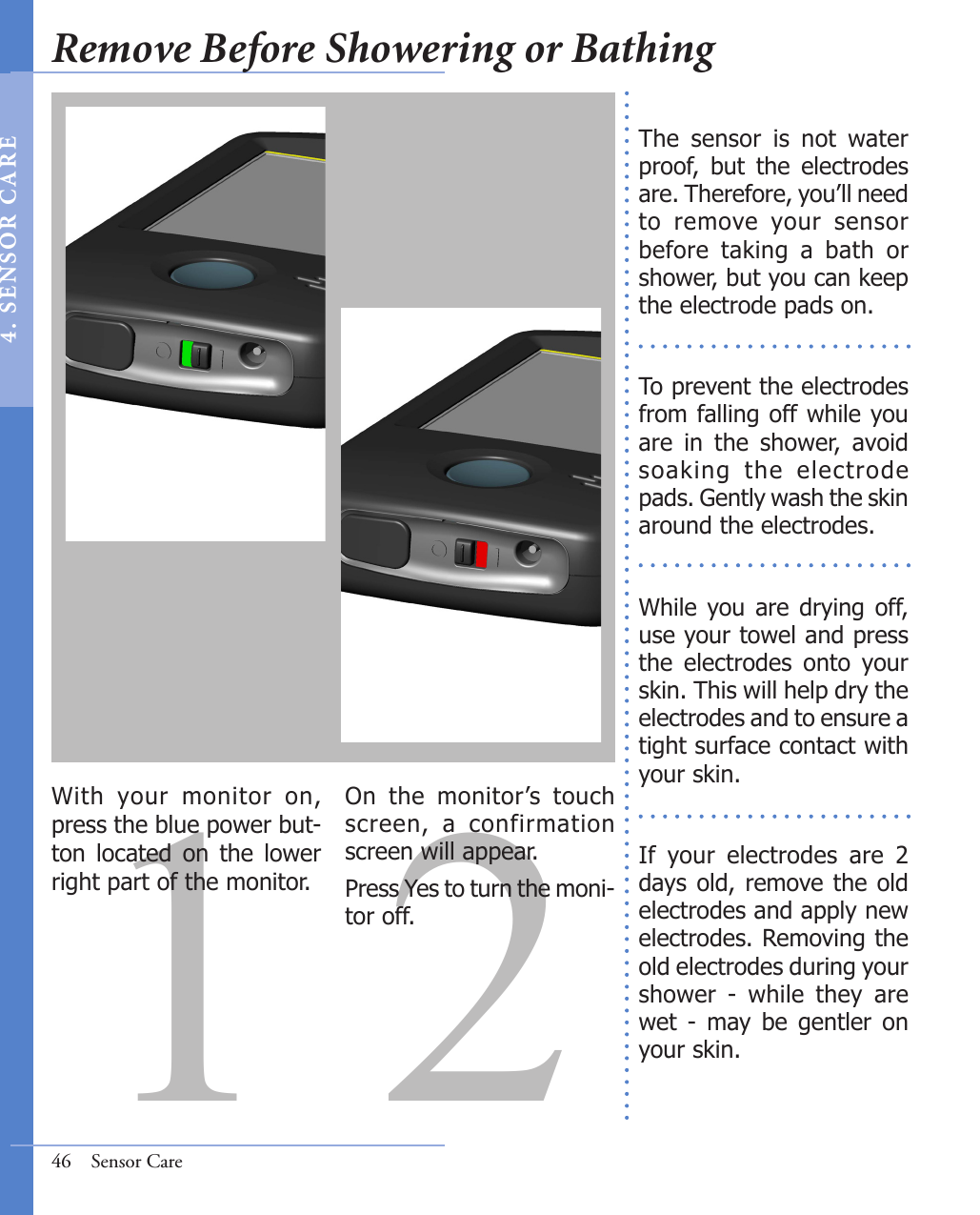 1 2With  your  monitor  on, press the blue power but-ton  located  on  the  lower right part of the monitor.  On  the  monitor’s  touch screen,  a  confirmation screen will appear. Press Yes to turn the moni-tor off.  The  sensor  is  not  water proof,  but  the  electrodes are. Therefore, you’ll need to  remove  your  sensor before  taking  a  bath  or shower, but you can keep the electrode pads on. To prevent the electrodes from falling off while you are  in  the  shower,  avoid soaking  the  electrode pads. Gently wash the skin around the electrodes.While  you are  drying  off, use your towel and press the  electrodes  onto  your skin. This will help dry the electrodes and to ensure a tight surface contact with your skin.If  your  electrodes  are  2 days old, remove the  old electrodes and apply new electrodes. Removing the old electrodes during your shower  -  while  they  are wet  -  may  be  gentler  on your skin. 46  Sensor CareRemove Before Showering or Bathing4 .  SE NS OR   C A R E