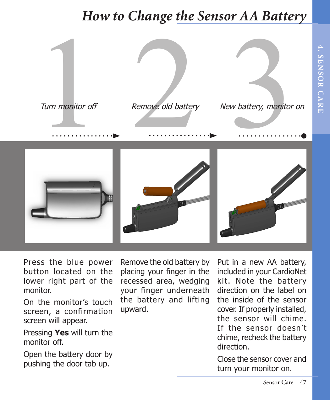1 2 3Remove the old battery by placing your nger in the recessed  area,  wedging your  finger  underneath the  battery  and  lifting upward.Put  in  a  new  AA  battery, included in your CardioNet kit.  Note  the  battery direction  on  the  label  on the  inside  of  the  sensor cover. If properly installed, the  sensor  will  chime. If  the  sensor  doesn’t chime, recheck the battery direction.Close the sensor cover and turn your monitor on. Press  the  blue  power button  located  on  the lower  right  part  of  the monitor. On  the  monitor’s  touch screen,  a  confirmation screen will appear. Pressing Yes will turn the monitor off. Open the battery door by pushing the door tab up.Turn monitor off Remove old battery New battery, monitor onSensor Care  47How to Change the Sensor AA Battery4 .  SE NS OR   C A R E