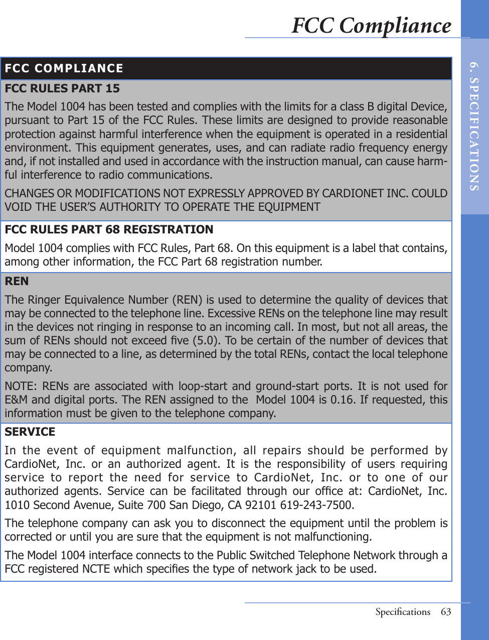 FCC COMPLIANCEFCC RULES PART 15The Model 1004 has been tested and complies with the limits for a class B digital Device, pursuant to Part 15 of the FCC Rules. These limits are designed to provide reasonable protection against harmful interference when the equipment is operated in a residential environment. This equipment generates, uses, and can radiate radio frequency energy and, if not installed and used in accordance with the instruction manual, can cause harm-ful interference to radio communications.CHANGES OR MODIFICATIONS NOT EXPRESSLY APPROVED BY CARDIONET INC. COULD VOID THE USER’S AUTHORITY TO OPERATE THE EQUIPMENTFCC RULES PART 68 REGISTRATIONModel 1004 complies with FCC Rules, Part 68. On this equipment is a label that contains, among other information, the FCC Part 68 registration number.RENThe Ringer Equivalence Number (REN) is used to determine the quality of devices that may be connected to the telephone line. Excessive RENs on the telephone line may result in the devices not ringing in response to an incoming call. In most, but not all areas, the sum of RENs should not exceed ve (5.0). To be certain of the number of devices that may be connected to a line, as determined by the total RENs, contact the local telephone company.NOTE:  RENs are associated  with  loop-start and  ground-start ports.  It is  not used  for E&amp;M and digital ports. The REN assigned to the  Model 1004 is 0.16. If requested, this information must be given to the telephone company.SERVICEIn  the  event  of  equipment  malfunction,  all  repairs  should  be  performed  by CardioNet,  Inc.  or  an  authorized  agent.  It  is  the  responsibility  of  users  requiring service  to  report  the  need  for  service  to  CardioNet,  Inc.  or  to  one  of  our authorized  agents.  Service  can  be  facilitated  through  our  ofce  at:  CardioNet,  Inc. 1010 Second Avenue, Suite 700 San Diego, CA 92101 619-243-7500. The telephone company can ask you to disconnect the equipment until the problem is corrected or until you are sure that the equipment is not malfunctioning.The Model 1004 interface connects to the Public Switched Telephone Network through a FCC registered NCTE which species the type of network jack to be used.Speciﬁcations  63FCC Compliance6 .  S PE C I F IC AT IONS