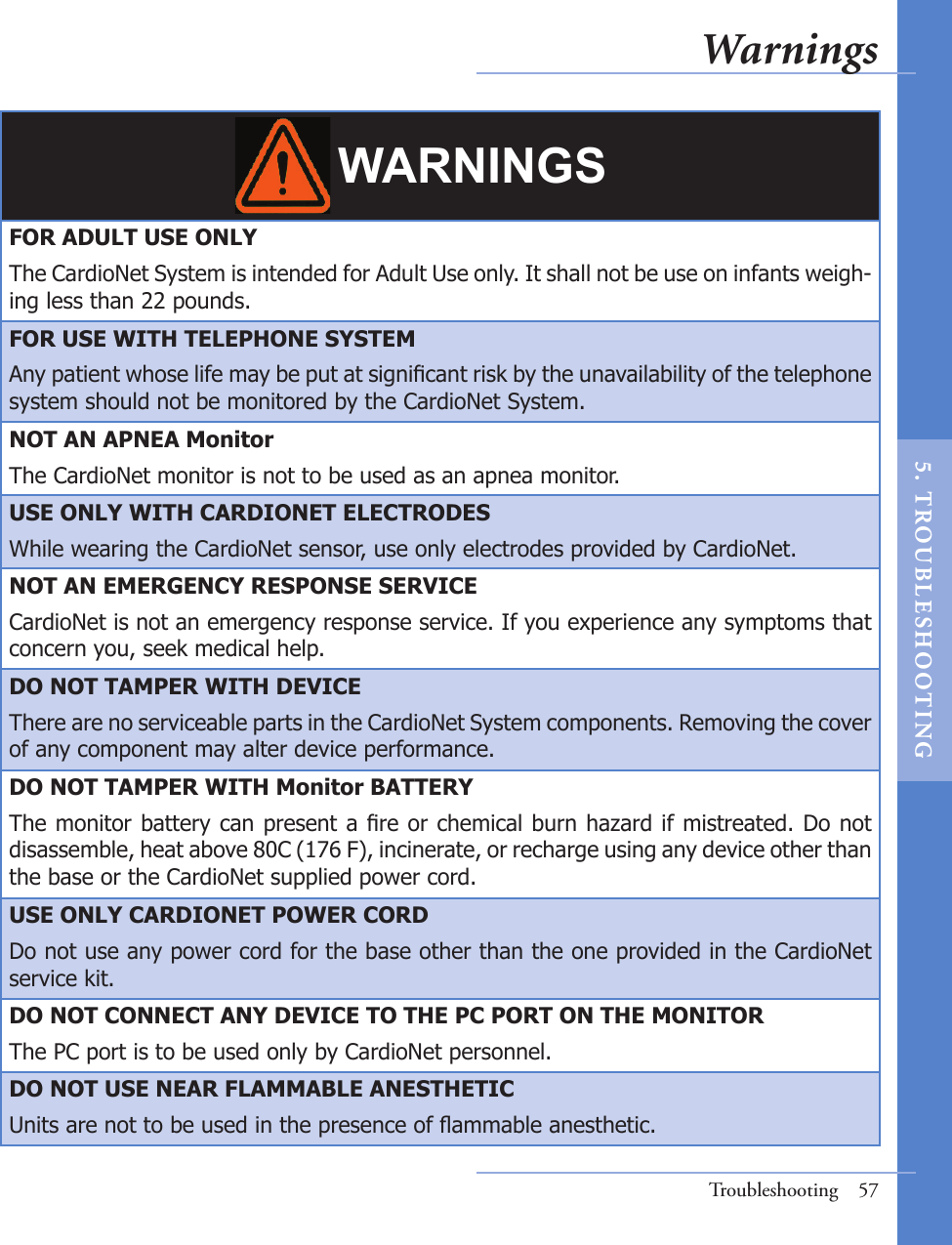 WARNINGSFOR ADULT USE ONLYThe CardioNet System is intended for Adult Use only. It shall not be use on infants weigh-ing less than 22 pounds. FOR USE WITH TELEPHONE SYSTEMAny patient whose life may be put at signicant risk by the unavailability of the telephone system should not be monitored by the CardioNet System. NOT AN APNEA MonitorThe CardioNet monitor is not to be used as an apnea monitor.USE ONLY WITH CARDIONET ELECTRODESWhile wearing the CardioNet sensor, use only electrodes provided by CardioNet.NOT AN EMERGENCY RESPONSE SERVICECardioNet is not an emergency response service. If you experience any symptoms that concern you, seek medical help.DO NOT TAMPER WITH DEVICEThere are no serviceable parts in the CardioNet System components. Removing the cover of any component may alter device performance.DO NOT TAMPER WITH Monitor BATTERYThe monitor battery can present a re or chemical burn hazard if mistreated. Do not disassemble, heat above 80C (176 F), incinerate, or recharge using any device other than the base or the CardioNet supplied power cord. USE ONLY CARDIONET POWER CORDDo not use any power cord for the base other than the one provided in the CardioNet service kit.DO NOT CONNECT ANY DEVICE TO THE PC PORT ON THE MONITORThe PC port is to be used only by CardioNet personnel.DO NOT USE NEAR FLAMMABLE ANESTHETICUnits are not to be used in the presence of ammable anesthetic. Troubleshooting  57Warnings5.  T ROU BL E SHOO T I NG