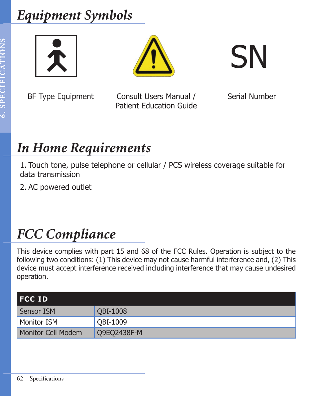 Touch tone, pulse telephone or cellular / PCS wireless coverage suitable for data transmission AC powered outlet 1.2.FCC IDSensor ISM QBI-1008Monitor ISM QBI-1009Monitor Cell Modem Q9EQ2438F-MThis device complies with part 15 and 68 of the FCC Rules. Operation is subject to the following two conditions: (1) This device may not cause harmful interference and, (2) This device must accept interference received including interference that may cause undesired operation. 62  SpeciﬁcationsSNBF Type Equipment Consult Users Manual / Patient Education GuideSerial NumberEquipment SymbolsIn Home RequirementsFCC Compliance6 .  S PE C I F IC AT IONS