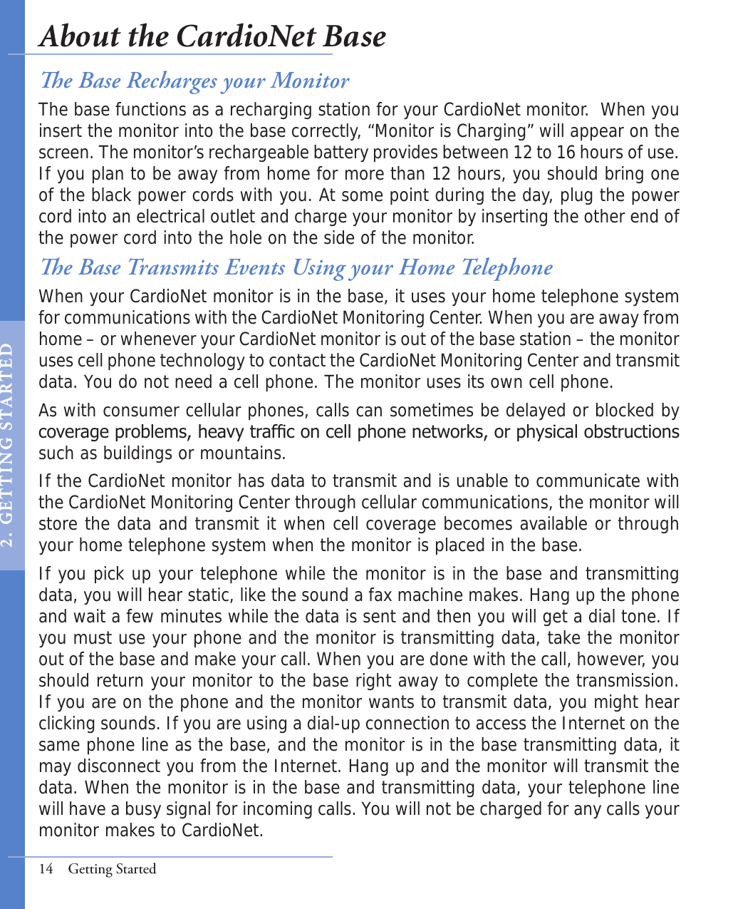 e Base Transmits Events Using your Home TelephoneWhen your CardioNet monitor is in the base, it uses your home telephone system for communications with the CardioNet Monitoring Center. When you are away from home – or whenever your CardioNet monitor is out of the base station – the monitor uses cell phone technology to contact the CardioNet Monitoring Center and transmit data. You do not need a cell phone. The monitor uses its own cell phone.As with consumer cellular phones, calls can sometimes be delayed or blocked by coverage problems, heavy trafc on cell phone networks, or physical obstructions such as buildings or mountains.If the CardioNet monitor has data to transmit and is unable to communicate with the CardioNet Monitoring Center through cellular communications, the monitor will store the data and transmit it when cell coverage becomes available or through your home telephone system when the monitor is placed in the base. If you pick up your telephone while the monitor is in the base and transmitting data, you will hear static, like the sound a fax machine makes. Hang up the phone and wait a few minutes while the data is sent and then you will get a dial tone. If you must use your phone and the monitor is transmitting data, take the monitor out of the base and make your call. When you are done with the call, however, you should return your monitor to the base right away to complete the transmission. If you are on the phone and the monitor wants to transmit data, you might hear clicking sounds. If you are using a dial-up connection to access the Internet on the same phone line as the base, and the monitor is in the base transmitting data, it may disconnect you from the Internet. Hang up and the monitor will transmit the data. When the monitor is in the base and transmitting data, your telephone line will have a busy signal for incoming calls. You will not be charged for any calls your monitor makes to CardioNet.14  Getting Startede Base Recharges your MonitorThe base functions as a recharging station for your CardioNet monitor.  When you insert the monitor into the base correctly, “Monitor is Charging” will appear on the screen. The monitor’s rechargeable battery provides between 12 to 16 hours of use. If you plan to be away from home for more than 12 hours, you should bring one of the black power cords with you. At some point during the day, plug the power cord into an electrical outlet and charge your monitor by inserting the other end of the power cord into the hole on the side of the monitor. About the CardioNet Base2 .   GET T I NG  S TA RT E D