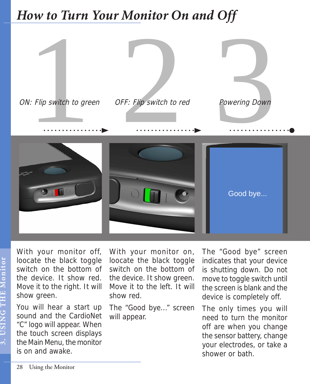 31 2With your monitor on, loocate the black toggle switch on the bottom of the device. It show green. Move it to the left. It will show red. The “Good bye...” screen will appear. With  your monitor  off, loocate the black toggle switch on the bottom of the device. It show red. Move it to the right. It will show green. You will hear a start up sound and the CardioNet “C” logo will appear. When the touch screen displays the Main Menu, the monitor is on and awake. The “Good bye” screen indicates that your device is shutting down. Do not move to toggle switch until the screen is blank and the device is completely off. The only times you will need to turn the monitor off are when you change the sensor battery, change your electrodes, or take a shower or bath. OFF: Flip switch to red Powering DownON: Flip switch to green28  Using the MonitorGood bye...How to Turn Your Monitor On and Off3.  USI NG  T H E   Mo n i tor