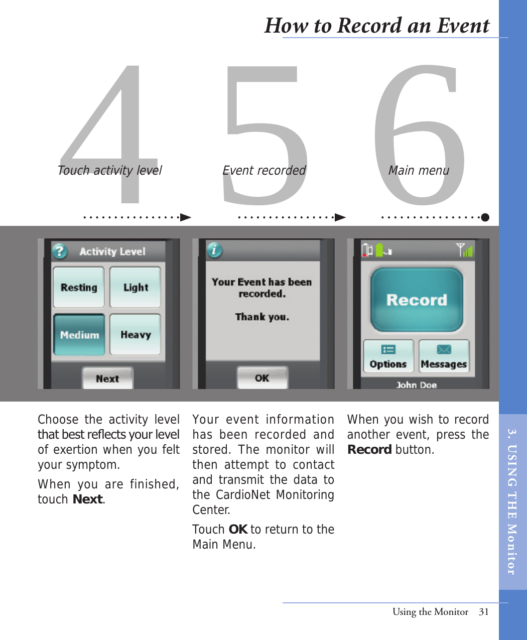 4 5 6Your  event  information has been recorded and stored. The monitor will then attempt to contact and transmit the data to the CardioNet Monitoring Center. Touch OK to return to the Main Menu.  Choose the activity level that best reects your level of exertion when you felt your symptom. When you are finished, touch Next. Touch activity level Event recordedUsing the Monitor  31Main menuWhen you wish to record another event, press the Record button.  How to Record an Event3.  USI NG  T H E   Mo n i tor