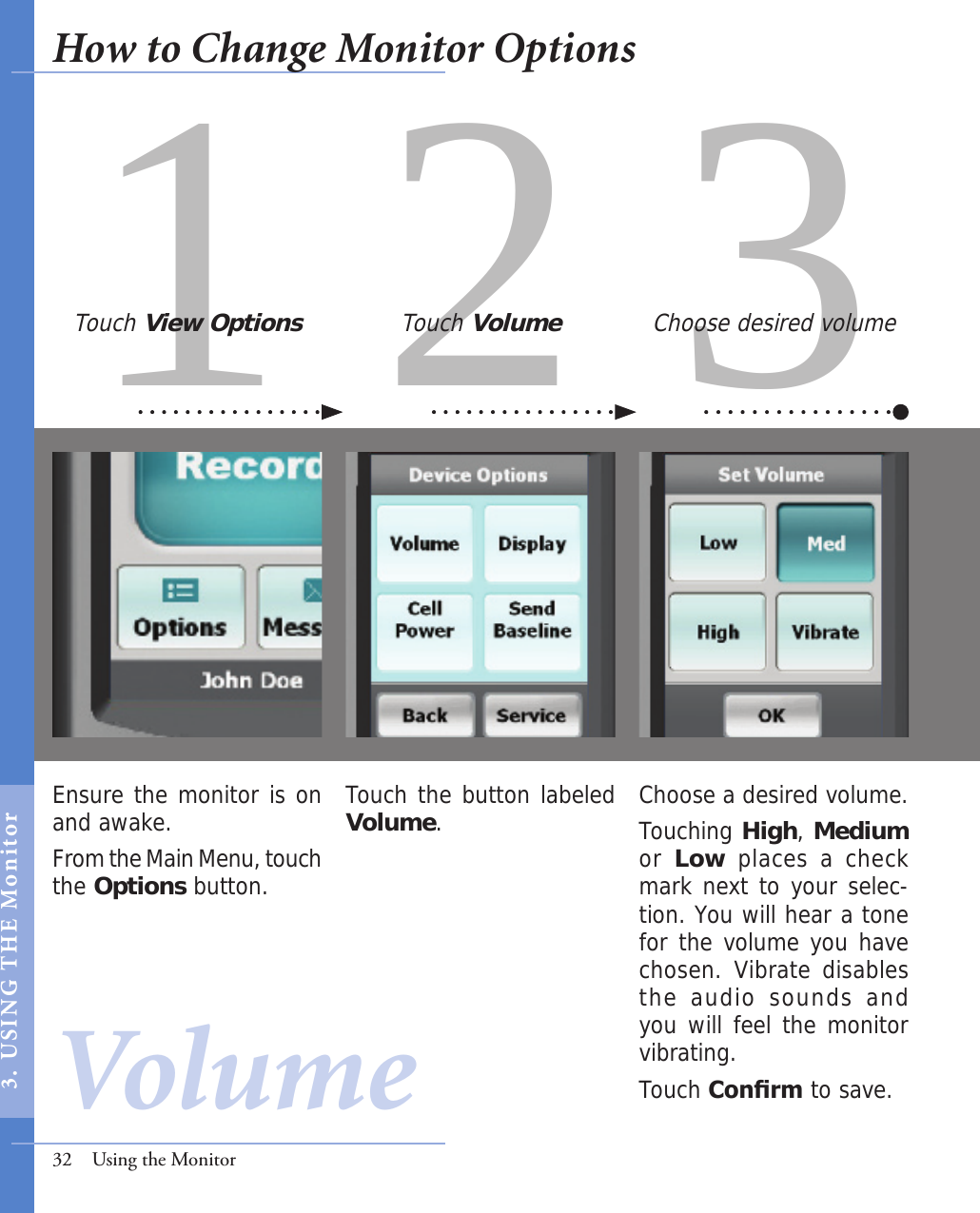 31 2Ensure the monitor is on and awake. From the Main Menu, touch the Options button.Choose a desired volume.Touching High, Medium or Low places a check mark next to your selec-tion. You will hear a tone for the volume you have chosen. Vibrate disables the  audio  sounds  and you will feel the monitor vibrating. Touch Conrm to save.Touch the button labeled Volume.Touch View Options Touch Volume Choose desired volume32  Using the MonitorVolumeHow to Change Monitor Options3.  USI NG  T H E   Mo n i tor