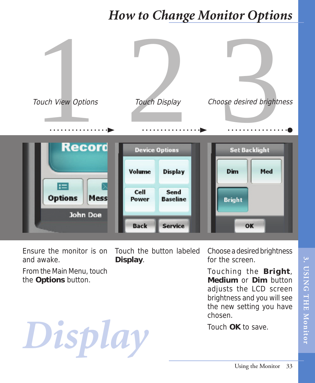 1 2 3Touch the button labeled Display.Choose a desired brightness for the screen. Touching  the  Bright, Medium or Dim button adjusts the LCD screen brightness and you will see the new setting you have chosen.Touch OK to save.Ensure the monitor is on and awake. From the Main Menu, touch the Options button.Touch View Options Touch Display Choose desired brightnessUsing the Monitor  33DisplayHow to Change Monitor Options3.  USI NG  T H E   Mo n i tor