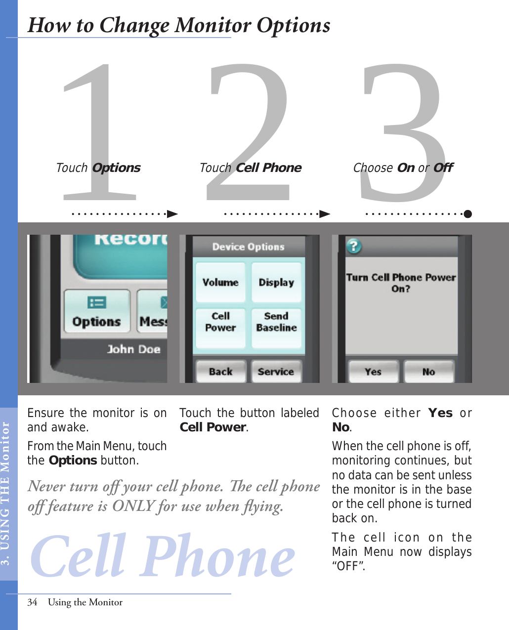 31 2Ensure the monitor is on and awake. From the Main Menu, touch the Options button.Choose either Yes  or No.When the cell phone is off, monitoring continues, but no data can be sent unless the monitor is in the base or the cell phone is turned back on. The  cell  icon  on  the Main Menu now displays “OFF”. Touch the button labeled Cell Power.Touch Options Touch Cell Phone Choose On or Off34  Using the MonitorCell PhoneNever turn oﬀ your cell phone. e cell phone oﬀ feature is ONLY for use when ﬂying. How to Change Monitor Options3.  USI NG  T H E   Mo n i tor