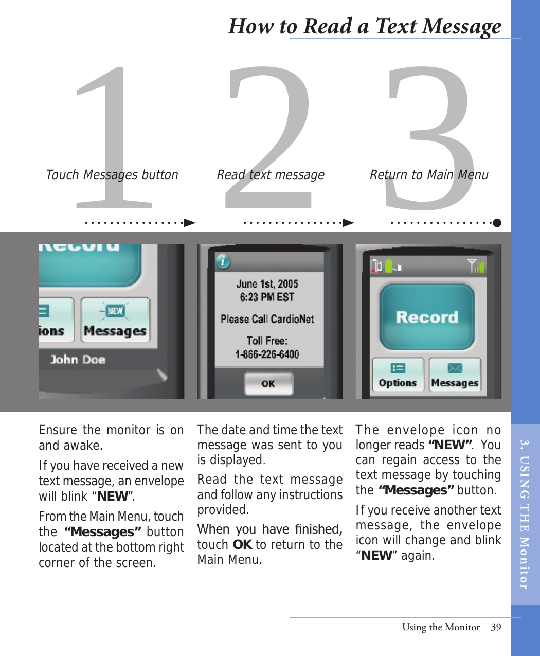 31 2Ensure the monitor is on and awake.  If you have received a new text message, an envelope will blink “NEW”. From the Main Menu, touch the “Messages” button located at the bottom right corner of the screen.The envelope icon no longer reads “NEW”.  You can regain access to the text message by touching the “Messages” button. If you receive another text message, the  envelope icon will change and blink “NEW” again.  The date and time the text message was sent to you is displayed. Read the text  message and follow any instructions provided.When  you  have  nished, touch OK to return to the Main Menu. Touch Messages button Read text message Return to Main MenuUsing the Monitor  39How to Read a Text Message3.  USI NG  T H E   Mo n i tor