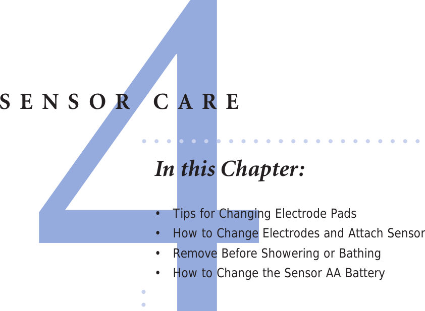 4SENSOR CAREIn this Chapter:•  Tips for Changing Electrode Pads•  How to Change Electrodes and Attach Sensor•  Remove Before Showering or Bathing •  How to Change the Sensor AA Battery