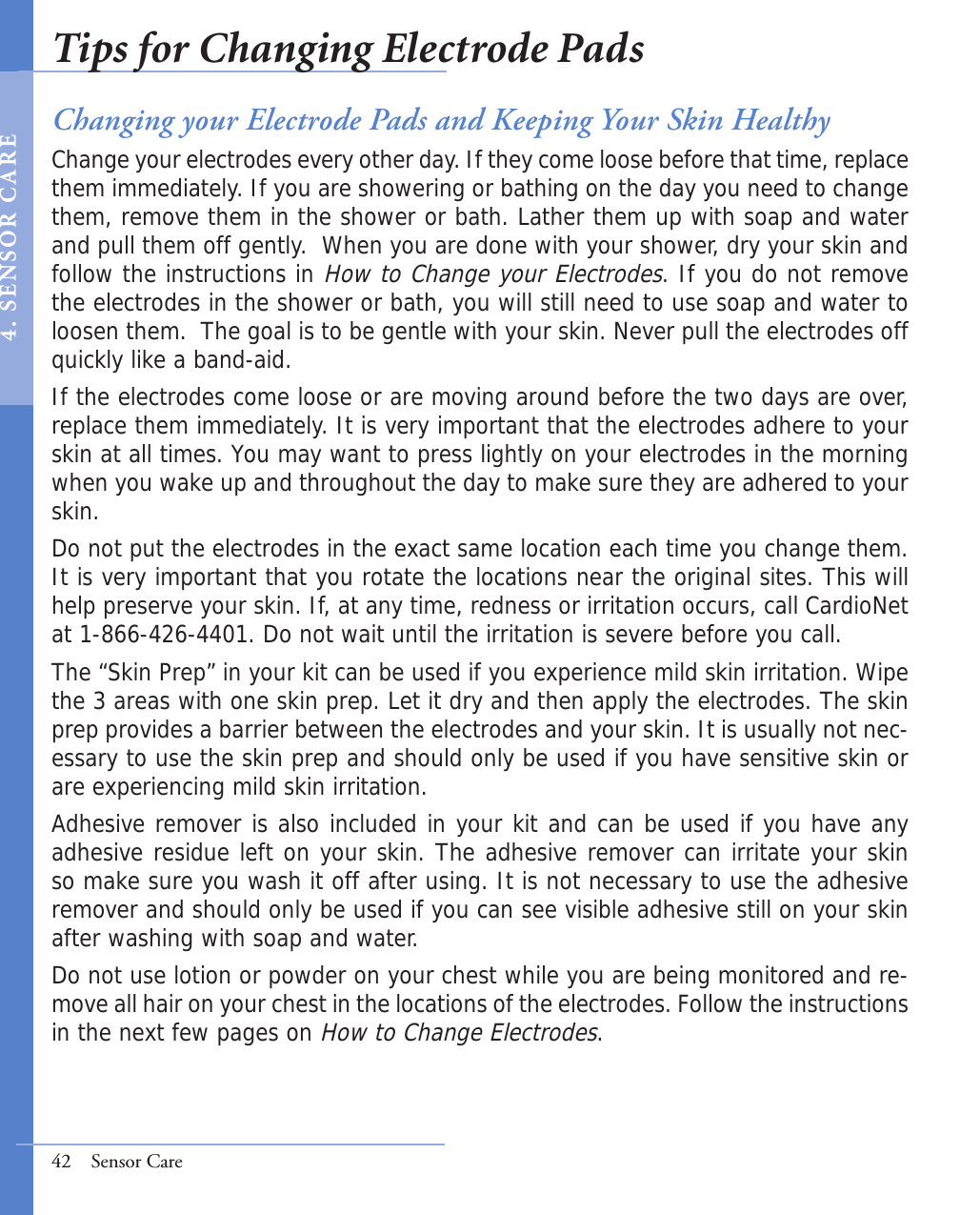42  Sensor CareChanging your Electrode Pads and Keeping Your Skin HealthyChange your electrodes every other day. If they come loose before that time, replace them immediately. If you are showering or bathing on the day you need to change them, remove them in the shower or bath. Lather them up with soap and water and pull them off gently.  When you are done with your shower, dry your skin and follow the instructions in How to Change your Electrodes. If you do not remove the electrodes in the shower or bath, you will still need to use soap and water to loosen them.  The goal is to be gentle with your skin. Never pull the electrodes off quickly like a band-aid.  If the electrodes come loose or are moving around before the two days are over, replace them immediately. It is very important that the electrodes adhere to your skin at all times. You may want to press lightly on your electrodes in the morning when you wake up and throughout the day to make sure they are adhered to your skin.Do not put the electrodes in the exact same location each time you change them.  It is very important that you rotate the locations near the original sites. This will help preserve your skin. If, at any time, redness or irritation occurs, call CardioNet at 1-866-426-4401. Do not wait until the irritation is severe before you call. The “Skin Prep” in your kit can be used if you experience mild skin irritation. Wipe the 3 areas with one skin prep. Let it dry and then apply the electrodes. The skin prep provides a barrier between the electrodes and your skin. It is usually not nec-essary to use the skin prep and should only be used if you have sensitive skin or are experiencing mild skin irritation.Adhesive remover is also included in your kit and can be used if you have any adhesive residue left on your skin. The adhesive remover can irritate your skin so make sure you wash it off after using. It is not necessary to use the adhesive remover and should only be used if you can see visible adhesive still on your skin after washing with soap and water.Do not use lotion or powder on your chest while you are being monitored and re-move all hair on your chest in the locations of the electrodes. Follow the instructions in the next few pages on How to Change Electrodes.  Tips for Changing Electrode Pads4 .  S E N S O R  C A R E