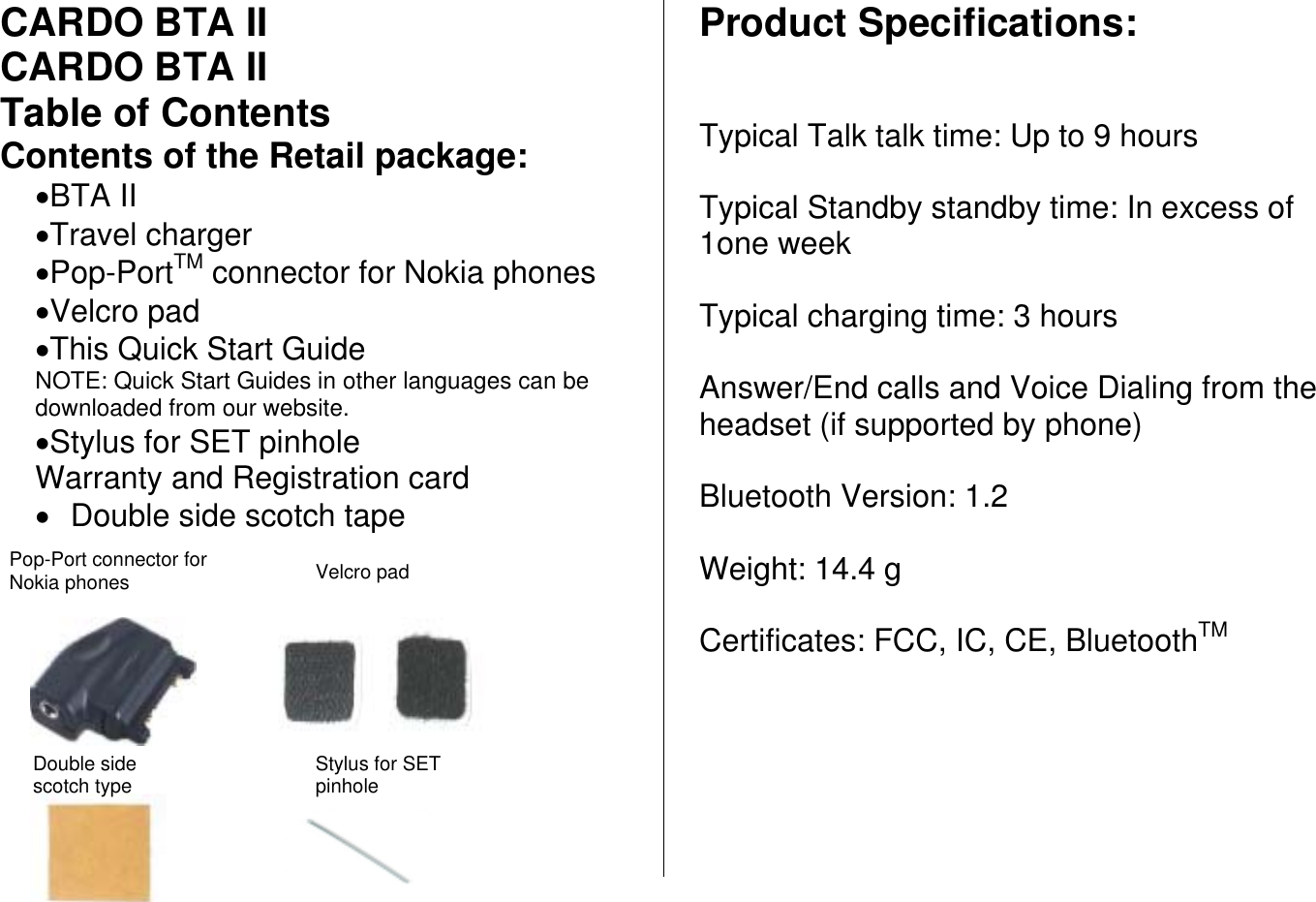 CARDO BTA II CARDO BTA II Table of Contents Contents of the Retail package: •BTA II •Travel charger •Pop-PortTM connector for Nokia phones •Velcro pad •This Quick Start Guide NOTE: Quick Start Guides in other languages can be downloaded from our website. •Stylus for SET pinhole Warranty and Registration card •  Double side scotch tape          Product Specifications:   Typical Talk talk time: Up to 9 hours  Typical Standby standby time: In excess of 1one week  Typical charging time: 3 hours  Answer/End calls and Voice Dialing from the headset (if supported by phone)  Bluetooth Version: 1.2  Weight: 14.4 g  Certificates: FCC, IC, CE, BluetoothTMVelcro pad  Pop-Port connector for Nokia phones Double side scotch type Stylus for SET pinhole