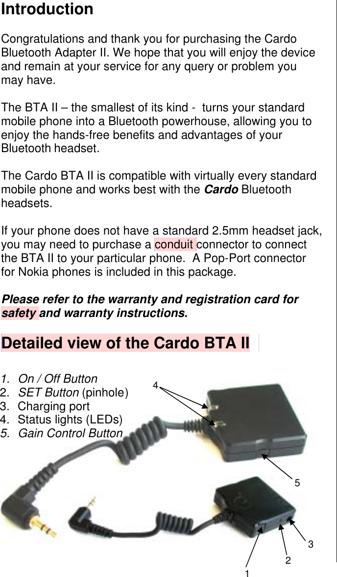 12354Introduction  Congratulations and thank you for purchasing the Cardo Bluetooth Adapter II. We hope that you will enjoy the device and remain at your service for any query or problem you may have.  The BTA II – the smallest of its kind -  turns your standard mobile phone into a Bluetooth powerhouse, allowing you to enjoy the hands-free benefits and advantages of your Bluetooth headset.  The Cardo BTA II is compatible with virtually every standard mobile phone and works best with the Cardo Bluetooth headsets.  If your phone does not have a standard 2.5mm headset jack, you may need to purchase a conduit connector to connect the BTA II to your particular phone.  A Pop-Port connector for Nokia phones is included in this package.   Please refer to the warranty and registration card for safety and warranty instructions.  Detailed view of the Cardo BTA II                 1.  On / Off Button     2.  SET Button (pinhole )   3. Charging port 4. Status lights (LEDs) 5.  Gain Control Button 