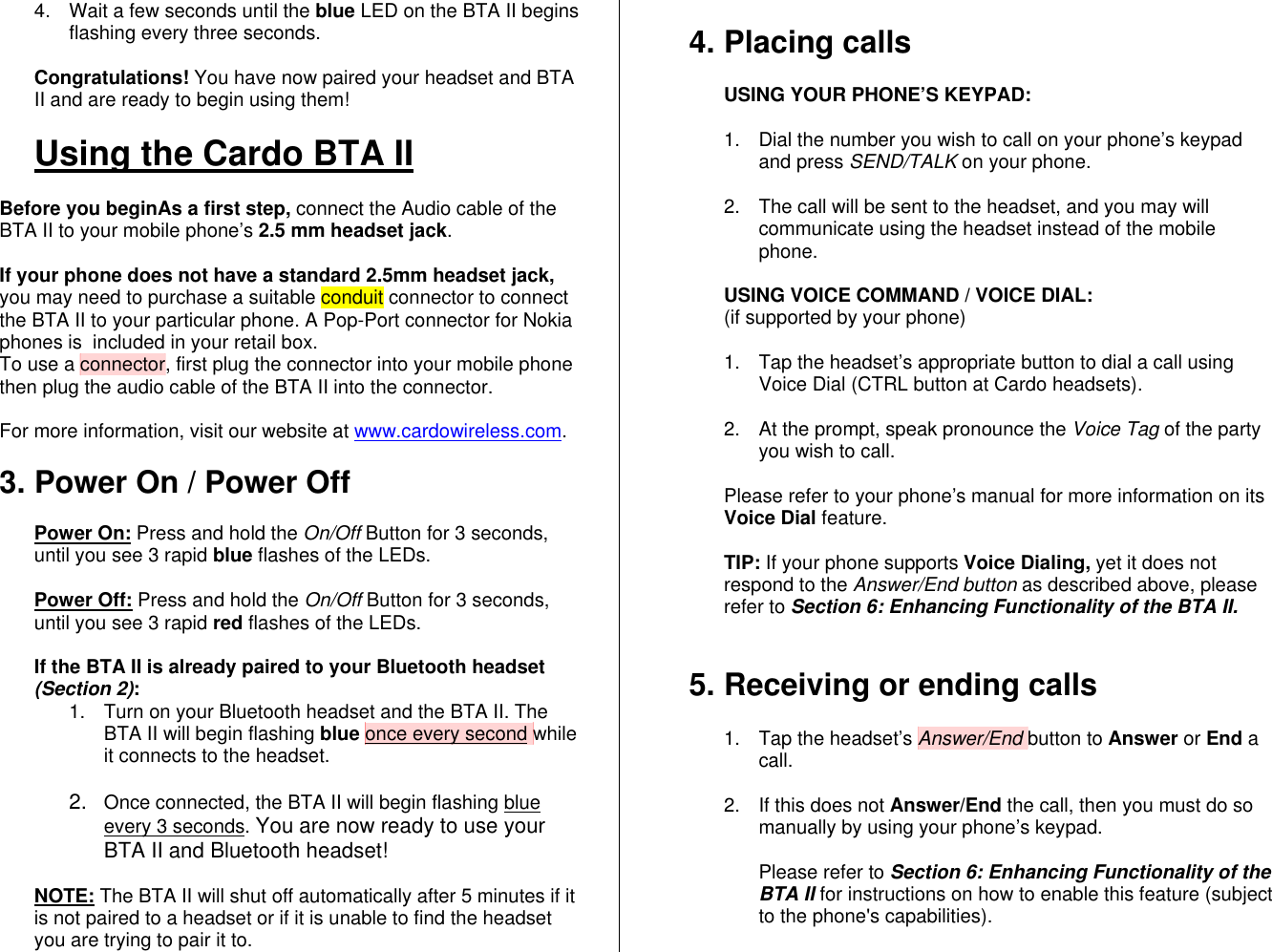 4.  Wait a few seconds until the blue LED on the BTA II begins flashing every three seconds.  Congratulations! You have now paired your headset and BTA II and are ready to begin using them!  Using the Cardo BTA II  Before you beginAs a first step, connect the Audio cable of the BTA II to your mobile phone’s 2.5 mm headset jack.  If your phone does not have a standard 2.5mm headset jack, you may need to purchase a suitable conduit connector to connect the BTA II to your particular phone. A Pop-Port connector for Nokia phones is  included in your retail box. To use a connector, first plug the connector into your mobile phone then plug the audio cable of the BTA II into the connector.  For more information, visit our website at www.cardowireless.com.  3. Power On / Power Off  Power On: Press and hold the On/Off Button for 3 seconds, until you see 3 rapid blue flashes of the LEDs.    Power Off: Press and hold the On/Off Button for 3 seconds, until you see 3 rapid red flashes of the LEDs.  If the BTA II is already paired to your Bluetooth headset (Section 2): 1.  Turn on your Bluetooth headset and the BTA II. The BTA II will begin flashing blue once every second while it connects to the headset.   2.  Once connected, the BTA II will begin flashing blue every 3 seconds. You are now ready to use your BTA II and Bluetooth headset!  NOTE: The BTA II will shut off automatically after 5 minutes if it is not paired to a headset or if it is unable to find the headset you are trying to pair it to.   4. Placing calls  USING YOUR PHONE’S KEYPAD:   1.  Dial the number you wish to call on your phone’s keypad and press SEND/TALK on your phone.  2.  The call will be sent to the headset, and you may will communicate using the headset instead of the mobile phone.   USING VOICE COMMAND / VOICE DIAL:  (if supported by your phone)  1.  Tap the headset’s appropriate button to dial a call using Voice Dial (CTRL button at Cardo headsets).  2.  At the prompt, speak pronounce the Voice Tag of the party you wish to call.  Please refer to your phone’s manual for more information on its Voice Dial feature.  TIP: If your phone supports Voice Dialing, yet it does not respond to the Answer/End button as described above, please refer to Section 6: Enhancing Functionality of the BTA II.   5. Receiving or ending calls  1. Tap the headset’s Answer/End button to Answer or End a call.  2.  If this does not Answer/End the call, then you must do so manually by using your phone’s keypad.   Please refer to Section 6: Enhancing Functionality of the BTA II for instructions on how to enable this feature (subject to the phone&apos;s capabilities).  