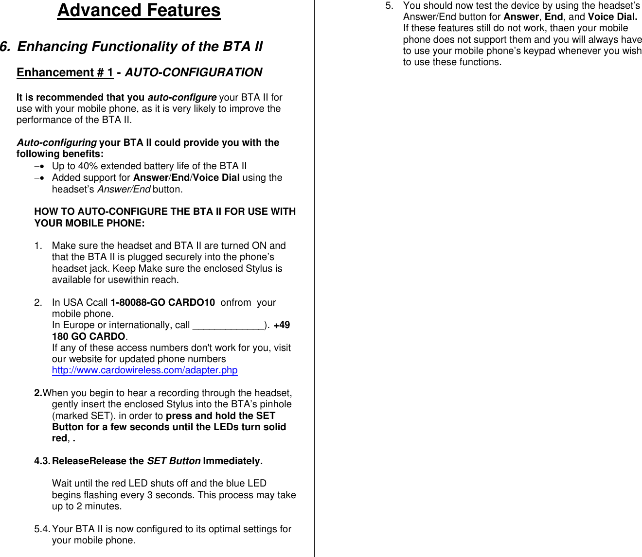 Advanced Features  6. Enhancing Functionality of the BTA II   Enhancement # 1 - AUTO-CONFIGURATION  It is recommended that you auto-configure your BTA II for use with your mobile phone, as it is very likely to improve the performance of the BTA II.    Auto-configuring your BTA II could provide you with the following benefits: −•  Up to 40% extended battery life of the BTA II −•  Added support for Answer/End/Voice Dial using the headset’s Answer/End button.  HOW TO AUTO-CONFIGURE THE BTA II FOR USE WITH YOUR MOBILE PHONE:     1.  Make sure the headset and BTA II are turned ON and that the BTA II is plugged securely into the phone’s headset jack. Keep Make sure the enclosed Stylus is available for usewithin reach.  2. In USA Ccall 1-80088-GO CARDO10  onfrom  your mobile phone.  In Europe or internationally, call _____________). +49 180 GO CARDO. If any of these access numbers don&apos;t work for you, visit our website for updated phone numbers http://www.cardowireless.com/adapter.php  2.When you begin to hear a recording through the headset, gently insert the enclosed Stylus into the BTA’s pinhole (marked SET). in order to press and hold the SET Button for a few seconds until the LEDs turn solid red, .    4.3. ReleaseRelease  the  SET Button Immediately.    Wait until the red LED shuts off and the blue LED begins flashing every 3 seconds. This process may take up to 2 minutes.    5.4. Your BTA II is now configured to its optimal settings for your mobile phone.   5.  You should now test the device by using the headset’s Answer/End button for Answer, End, and Voice Dial.  If these features still do not work, thaen your mobile phone does not support them and you will always have to use your mobile phone’s keypad whenever you wish to use these functions.  