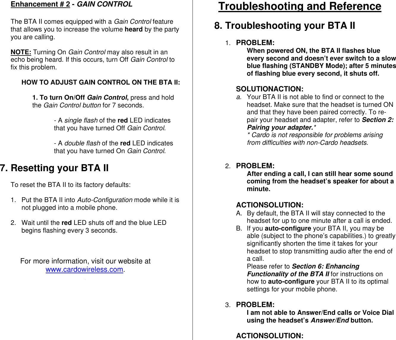 Enhancement # 2 - GAIN CONTROL  The BTA II comes equipped with a Gain Control feature that allows you to increase the volume heard by the party you are calling.   NOTE: Turning On Gain Control may also result in an echo being heard. If this occurs, turn Off Gain Control to fix this problem.  HOW TO ADJUST GAIN CONTROL ON THE BTA II:   1. To turn On/Off Gain Control, press and hold the Gain Control button for 7 seconds.  - A single flash of the red LED indicates that you have turned Off Gain Control.  - A double flash of the red LED indicates that you have turned On Gain Control.  7. Resetting your BTA II  To reset the BTA II to its factory defaults:  1.  Put the BTA II into Auto-Configuration mode while it is not plugged into a mobile phone.  2. Wait until the red LED shuts off and the blue LED begins flashing every 3 seconds.    For more information, visit our website at www.cardowireless.com. Troubleshooting and Reference  8. Troubleshooting your BTA II  1.  PROBLEM:  When powered ON, the BTA II flashes blue every second and doesn’t ever switch to a slow blue flashing (STANDBY Mode); after 5 minutes of flashing blue every second, it shuts off.  SOLUTIONACTION: a.  Your BTA II is not able to find or connect to the headset. Make sure that the headset is turned ON and that they have been paired correctly. To re-pair your headset and adapter, refer to Section 2: Pairing your adapter.* * Cardo is not responsible for problems arising  from difficulties with non-Cardo headsets.   2.  PROBLEM:  After ending a call, I can still hear some sound coming from the headset’s speaker for about a minute.   ACTIONSOLUTION: A.  By default, the BTA II will stay connected to the headset for up to one minute after a call is ended. B. If you auto-configure your BTA II, you may be able (subject to the phone’s capabilities.) to greatly significantly shorten the time it takes for your headset to stop transmitting audio after the end of a call.  Please refer to Section 6: Enhancing Functionality of the BTA II for instructions on how to auto-configure your BTA II to its optimal settings for your mobile phone.  3.  PROBLEM:  I am not able to Answer/End calls or Voice Dial using the headset’s Answer/End button.  ACTIONSOLUTION: 