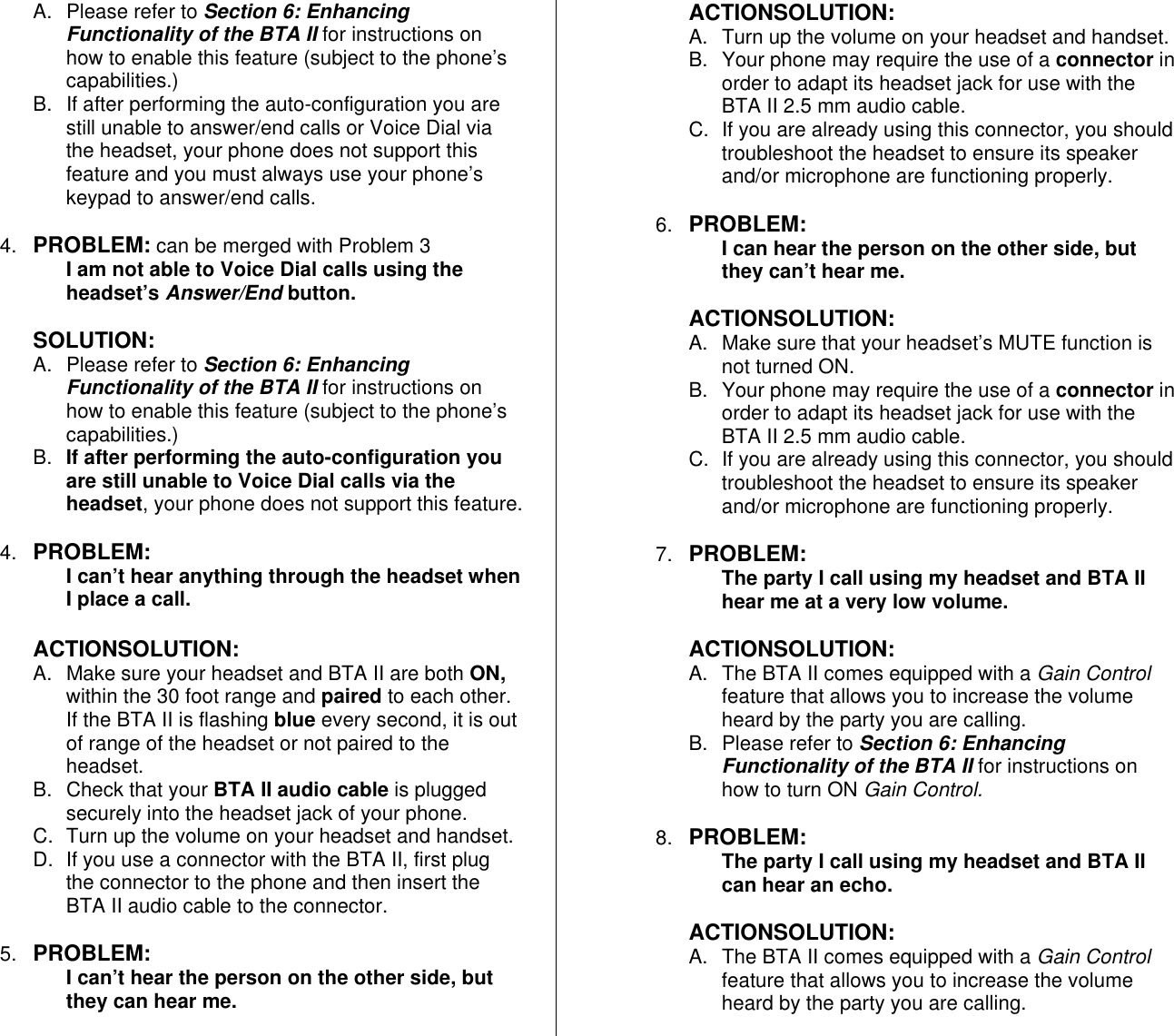 A. Please refer to Section 6: Enhancing Functionality of the BTA II for instructions on how to enable this feature (subject to the phone’s capabilities.) B.  If after performing the auto-configuration you are still unable to answer/end calls or Voice Dial via the headset, your phone does not support this feature and you must always use your phone’s keypad to answer/end calls.  4.  PROBLEM: can be merged with Problem 3 I am not able to Voice Dial calls using the headset’s Answer/End button.  SOLUTION: A. Please refer to Section 6: Enhancing Functionality of the BTA II for instructions on how to enable this feature (subject to the phone’s capabilities.) B.  If after performing the auto-configuration you are still unable to Voice Dial calls via the headset, your phone does not support this feature.  4.  PROBLEM:  I can’t hear anything through the headset when I place a call.  ACTIONSOLUTION: A.  Make sure your headset and BTA II are both ON, within the 30 foot range and paired to each other. If the BTA II is flashing blue every second, it is out of range of the headset or not paired to the headset. B.  Check that your BTA II audio cable is plugged securely into the headset jack of your phone. C.  Turn up the volume on your headset and handset. D.  If you use a connector with the BTA II, first plug the connector to the phone and then insert the BTA II audio cable to the connector.  5.  PROBLEM:  I can’t hear the person on the other side, but they can hear me.  ACTIONSOLUTION: A.  Turn up the volume on your headset and handset. B.  Your phone may require the use of a connector in order to adapt its headset jack for use with the BTA II 2.5 mm audio cable. C.  If you are already using this connector, you should troubleshoot the headset to ensure its speaker and/or microphone are functioning properly.  6.  PROBLEM:  I can hear the person on the other side, but they can’t hear me.  ACTIONSOLUTION: A.  Make sure that your headset’s MUTE function is not turned ON. B.  Your phone may require the use of a connector in order to adapt its headset jack for use with the BTA II 2.5 mm audio cable. C.  If you are already using this connector, you should troubleshoot the headset to ensure its speaker and/or microphone are functioning properly.  7.  PROBLEM:  The party I call using my headset and BTA II hear me at a very low volume.  ACTIONSOLUTION: A.  The BTA II comes equipped with a Gain Control feature that allows you to increase the volume heard by the party you are calling.  B. Please refer to Section 6: Enhancing Functionality of the BTA II for instructions on how to turn ON Gain Control.  8.  PROBLEM:  The party I call using my headset and BTA II can hear an echo.  ACTIONSOLUTION: A.  The BTA II comes equipped with a Gain Control feature that allows you to increase the volume heard by the party you are calling.  