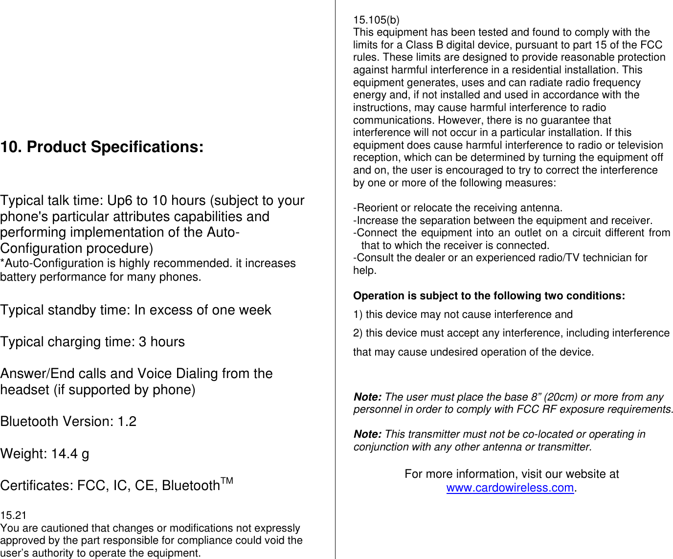            10. Product Specifications:   Typical talk time: Up6 to 10 hours (subject to your phone&apos;s particular attributes capabilities and performing implementation of the Auto-Configuration procedure) *Auto-Configuration is highly recommended. it increases battery performance for many phones.   Typical standby time: In excess of one week  Typical charging time: 3 hours  Answer/End calls and Voice Dialing from the headset (if supported by phone)  Bluetooth Version: 1.2  Weight: 14.4 g  Certificates: FCC, IC, CE, BluetoothTM  15.21 You are cautioned that changes or modifications not expressly approved by the part responsible for compliance could void the user’s authority to operate the equipment.  15.105(b) This equipment has been tested and found to comply with the limits for a Class B digital device, pursuant to part 15 of the FCC rules. These limits are designed to provide reasonable protection against harmful interference in a residential installation. This equipment generates, uses and can radiate radio frequency energy and, if not installed and used in accordance with the instructions, may cause harmful interference to radio communications. However, there is no guarantee that interference will not occur in a particular installation. If this equipment does cause harmful interference to radio or television reception, which can be determined by turning the equipment off and on, the user is encouraged to try to correct the interference by one or more of the following measures:  -Reorient or relocate the receiving antenna. -Increase the separation between the equipment and receiver. -Connect the equipment into an outlet on a circuit different from that to which the receiver is connected. -Consult the dealer or an experienced radio/TV technician for help.   Operation is subject to the following two conditions: 1) this device may not cause interference and 2) this device must accept any interference, including interference that may cause undesired operation of the device.     Note: The user must place the base 8” (20cm) or more from any personnel in order to comply with FCC RF exposure requirements.  Note: This transmitter must not be co-located or operating in conjunction with any other antenna or transmitter.   For more information, visit our website at www.cardowireless.com.  