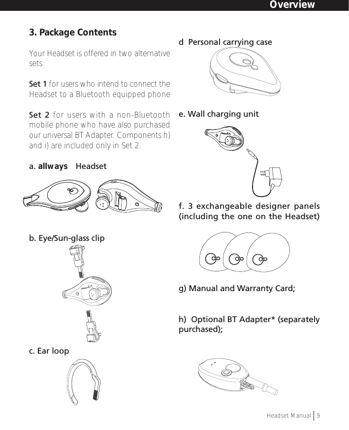 3. Package ContentsYour Headset is offered in two alternativesets:Set 1 for users who intend to connect theHeadset to a Bluetooth equipped phoneSet 2 for users with a non-Bluetoothmobile phone who have also purchasedour universal BT Adapter. Components h)and i) are included only in Set 2.a. allways™ Headsetb. Eye/Sun-glass clipc. Ear loopd  Personal carrying casee. Wall charging unitf. 3 exchangeable designer panels(including the one on the Headset)g) Manual and Warranty Card;h)  Optional BT Adapter* (separatelypurchased);OverviewHeadset Manual   9