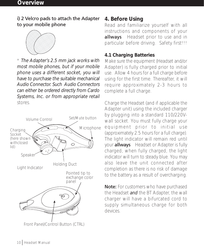 i) 2 Velcro pads to attach the Adapterto your mobile phone* The Adapter’s 2.5 mm jack works withmost mobile phones, but if your mobilephone uses a different socket, you willhave to purchase the suitable mechanicalAudio Connector. Such  Audio Connectorscan either be ordered directly from CardoSystems, Inc. or from appropriate retailstores.4. Before UsingRead and familiarize yourself with allinstructions and components of yourallways™ Headset prior to use and inparticular before driving.  Safety first!!!4.1 Charging BatteriesMake sure the equipment (Headset and/orAdapter) is fully charged prior to initialuse.  Allow 4 hours for a full charge beforeusing for the first time. Thereafter, it willrequire approximately 2-3 hours tocomplete a full charge.Charge the Headset (and if applicable theAdapter unit) using the included chargerby plugging into a standard 110/220V-wall socket. You must fully charge yourequipment prior to initial use(approximately 2.5 hours for a full charge).The light indicator will remain red untilyour allways™ Headset or Adapter is fullycharged; when fully charged, the lightindicator will turn to steady blue. You mayalso leave the unit connected aftercompletion as there is no risk of damageto the battery as a result of overcharging.Note: For customers who have purchasedthe Headset and the BT Adapter, the wallcharger will have a bifurcated cord tosupply simultaneous charge for bothdevices.Overview10  †Headset ManualHolding DuctLight IndicatorSet/Mute buttonVolume ControlFront Panel/Control Button (CTRL)ChargingSocket(here shownwithclosedlid)MicrophonePointed tip toexchange colorpanelSpeaker