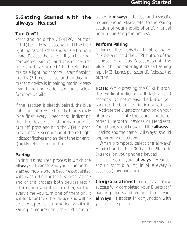 5.Getting Started with theallways™ HeadsetTurn On/OffPress and hold the CONTROL button(CTRL) for at least 3 seconds until the bluelight indicator flashes and an alert tone isheard. Release the button. If you have notcompleted pairing, and this is the firsttime you have turned ON the Headset,the blue light indicator will start flashingrapidly (2 times per second), indicatingthat the device is in pairing mode. Pleaseread the pairing mode instructions belowfor more details.If the Headset is already paired, the bluelight indicator will start flashing slowly(one flash every 5 seconds), indicatingthat the device is in standby mode. Toturn off, press and hold the CTRL buttonfor at least 3 seconds until the red lightindicator flashes and an alert tone is heard.Quickly release the button.PairingPairing is a required process in which theallways™ Headset and your Bluetooth™enabled mobile phone become acquaintedwith each other for the first time. At theend of this process both devices retaininformation about each other, so thatevery time you turn one of them on, itwill look for the other device and will beable to operate automatically with it.Pairing is required only the first time fora specific allways™ Headset and a specificmobile phone. Please refer to the Pairingsection of your mobile phone’s manualprior to initiating the process.Perform Pairing1. Turn on the Headset and mobile phone.2. Press and hold the CTRL button of theHeadset for at least 8 seconds until theblue light indicator light starts flashingrapidly (3 flashes per second). Release thebutton.NOTE: While pressing the CTRL button,the red light indicator will flash after 3seconds. Do not release the button yet;wait for the blue light indicator to flash.• Activate the Bluetooth‘ function on yourphone and initiate the search mode forother Bluetooth‘ devices or Headsets.Your phone should now find the allways™Headset and the name &quot;All Ways&quot; shouldappear on your screen.• When prompted, select the allways‘Headset and enter 0000 as the PIN code(4 zeros) on your phone’s keypad.• If successful, your allways™ Headsetshould start blinking in blue every 5seconds (slow blinking).Congratulations! You have nowsuccessfully completed your Bluetooth‘pairing process and are able to use yourallways™ Headset in conjunction withyour mobile phone.Getting StartedHeadset Manual   11