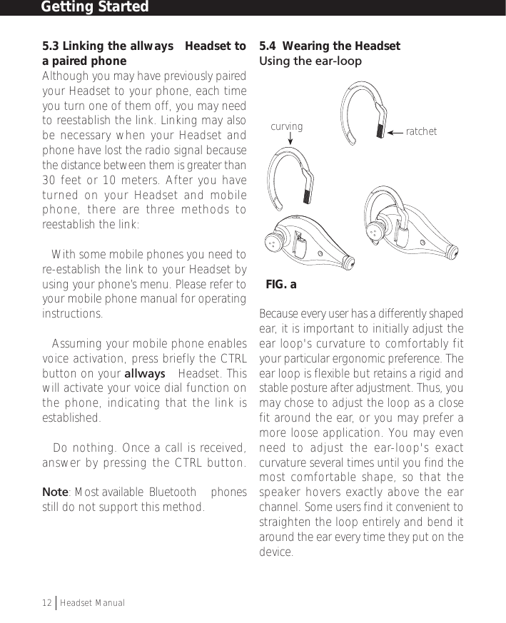 5.3 Linking the allways™ Headset toa paired phoneAlthough you may have previously pairedyour Headset to your phone, each timeyou turn one of them off, you may needto reestablish the link. Linking may alsobe necessary when your Headset andphone have lost the radio signal becausethe distance between them is greater than30 feet or 10 meters. After you haveturned on your Headset and mobilephone, there are three methods toreestablish the link:• With some mobile phones you need tore-establish the link to your Headset byusing your phone’s menu. Please refer toyour mobile phone manual for operatinginstructions.• Assuming your mobile phone enablesvoice activation, press briefly the CTRLbutton on your allways™ Headset. Thiswill activate your voice dial function onthe phone, indicating that the link isestablished.• Do nothing. Once a call is received,answer by pressing the CTRL button.Note: Most available  Bluetooth™ phonesstill do not support this method.5.4  Wearing the HeadsetUsing the ear-loop  FIG. aBecause every user has a differently shapedear, it is important to initially adjust theear loop&apos;s curvature to comfortably fityour particular ergonomic preference. Theear loop is flexible but retains a rigid andstable posture after adjustment. Thus, youmay chose to adjust the loop as a closefit around the ear, or you may prefer amore loose application. You may evenneed to adjust the ear-loop&apos;s exactcurvature several times until you find themost comfortable shape, so that thespeaker hovers exactly above the earchannel. Some users find it convenient tostraighten the loop entirely and bend itaround the ear every time they put on thedevice.curving ratchetGetting Started12  †Headset Manual