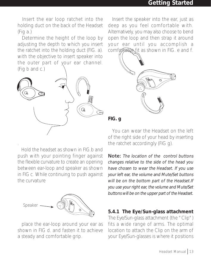 • Insert the ear loop ratchet into theholding duct on the back of the Headset(Fig a.)• Determine the height of the loop byadjusting the depth to which you insertthe ratchet into the holding duct (FIG. a).with the objective to insert speaker intothe outer part of your ear channel.(Fig b and c.).• Hold the headset as shown in FIG.b andpush with your pointing finger againstthe flexible curvature to create an openingbetween ear-loop and speaker as shownin FIG c. While continuing to push againstthe curvature• place the ear-loop around your ear asshown in FIG d. and fasten it to achievea steady and comfortable grip.• Insert the speaker into the ear, just asdeep as you feel comfortable with.Alternatively, you may also choose to bendopen the loop and then strap it aroundyour ear until you accomplish acomfortable fit as shown in FIG. e and f.FIG. g• You can wear the Headset on the leftof the right side of your head by insertingthe ratchet accordingly (FIG g).Note: The location of the  control buttonschanges relative to the side of the head youhave chosen to wear the Headset. If you useyour left ear, the volume and Mute/Set buttonswill be on the bottom part of the Headset.Ifyou use your right ear, the volume and Mute/Setbuttons will be on the upper part of the Headset.5.4.1  The Eye/Sun-glass attachmentThe Eye/Sun-glass attachment (the &quot;Clip&quot;)fits a wide range of arms. The optimallocation to attach the Clip on the arm ofyour Eye/Sun-glasses is where it positionsSpeakerHeadset Manual   13Getting Started