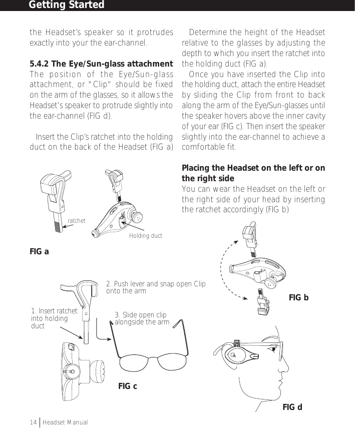 the Headset’s speaker so it protrudesexactly into your the ear-channel.5.4.2 The Eye/Sun-glass attachmentThe position of the Eye/Sun-glassattachment, or &quot;Clip&quot; should be fixedon the arm of the glasses, so it allows theHeadset’s speaker to protrude slightly intothe ear-channel (FIG d).• Insert the Clip’s ratchet into the holdingduct on the back of the Headset (FIG a)FIG a• Determine the height of the Headsetrelative to the glasses by adjusting thedepth to which you insert the ratchet intothe holding duct (FIG a).• Once you have inserted the Clip intothe holding duct, attach the entire Headsetby sliding the Clip from front to backalong the arm of the Eye/Sun-glasses untilthe speaker hovers above the inner cavityof your ear (FIG c). Then insert the speakerslightly into the ear-channel to achieve acomfortable fit.Placing the Headset on the left or onthe right sideYou can wear the Headset on the left orthe right side of your head by insertingthe ratchet accordingly (FIG b)1. Insert ratchetinto holdingduct2. Push lever and snap open Cliponto the arm3. Slide open clipalongside the armGetting Started14  †Headset ManualratchetHolding ductFIG bFIG dFIG c