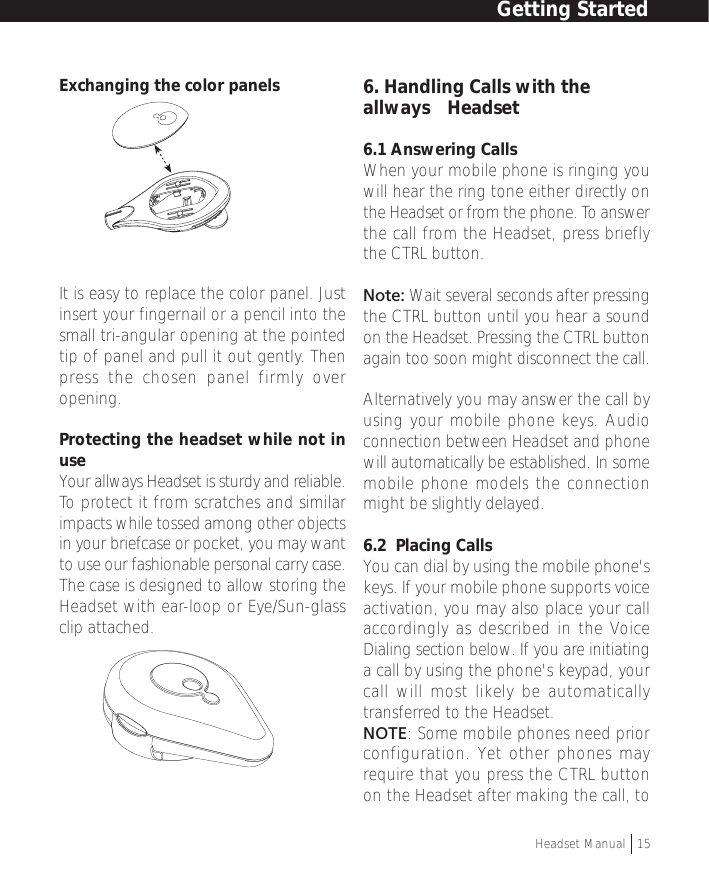 Exchanging the color panelsIt is easy to replace the color panel. Justinsert your fingernail or a pencil into thesmall tri-angular opening at the pointedtip of panel and pull it out gently. Thenpress the chosen panel firmly overopening.Protecting the headset while not inuseYour allways Headset is sturdy and reliable.To  protect it from scratches and similarimpacts while tossed among other objectsin your briefcase or pocket, you may wantto use our fashionable personal carry case.The case is designed to allow storing theHeadset with ear-loop or Eye/Sun-glassclip attached.6. Handling Calls with theallways™ Headset6.1 Answering CallsWhen your mobile phone is ringing youwill hear the ring tone either directly onthe Headset or from the phone. To answerthe call from the Headset, press brieflythe CTRL button.Note: Wait several seconds after pressingthe CTRL button until you hear a soundon the Headset. Pressing the CTRL buttonagain too soon might disconnect the call.Alternatively you may answer the call byusing your mobile phone keys. Audioconnection between Headset and phonewill automatically be established. In somemobile phone models the connectionmight be slightly delayed.6.2  Placing CallsYou can dial by using the mobile phone&apos;skeys. If your mobile phone supports voiceactivation, you may also place your callaccordingly as described in the VoiceDialing section below. If you are initiatinga call by using the phone&apos;s keypad, yourcall will most likely be automaticallytransferred to the Headset.NOTE: Some mobile phones need priorconfiguration. Yet other phones mayrequire that you press the CTRL buttonon the Headset after making the call, toGetting StartedHeadset Manual   15