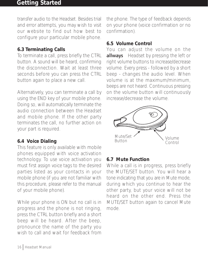 transfer audio to the Headset. Besides trialand error attempts, you may wish to visitour website to find out how best toconfigure your particular mobile phone.6.3 Terminating CallsTo terminate a call, press briefly the CTRLbutton. A sound will be heard, confirmingthe disconnection. Wait at least threeseconds before you can press the CTRLbutton again to place a new call.Alternatively, you can terminate a call byusing the END key of your mobile phone.Doing so, will automatically terminate theaudio connection between the Headsetand mobile phone. If the other partyterminates the call, no further action onyour part is required.6.4  Voice DialingThis feature is only available with mobilephones equipped with voice activationtechnology. To use voice activation youmust first assign voice tags to the desiredparties listed as your contacts in yourmobile phone (if you are not familiar withthis procedure, please refer to the manualof your mobile phone).While your phone is ON but no call is inprogress and the phone is not ringing,press the CTRL button briefly and a shortbeep will be heard. After the beep,pronounce the name of the party youwish to call and wait for feedback fromthe phone. The type of feedback dependson your phone (voice confirmation or noconfirmation).6.5  Volume ControlYou can adjust the volume on theallways™ Headset by pressing the left orright volume buttons to increase/decreasevolume. Every press - followed by a shortbeep - changes the audio level. Whenvolume is at the maximum/minimum,beeps are not heard. Continuous pressingon the volume button will continuouslyincrease/decrease the volume.6.7  Mute FunctionWhile a call is in progress, press brieflythe MUTE/SET button. You will hear atone indicating that you are in Mute mode,during which you continue to hear theother party, but your voice will not beheard on the other end. Press theMUTE/SET button again to cancel Mutemode.Getting Started16  †Headset ManualVolumeControlMute/SetButton