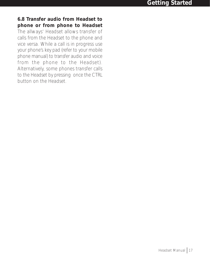 Getting StartedHeadset Manual   176.8 Transfer audio from Headset tophone or from phone to HeadsetThe allways‘ Headset allows transfer ofcalls from the Headset to the phone andvice versa. While a call is in progress useyour phone’s key pad (refer to your mobilephone manual) to transfer audio and voicefrom the phone to the Headset).Alternatively, some phones transfer callsto the Headset by pressing  once the CTRLbutton on the Headset.