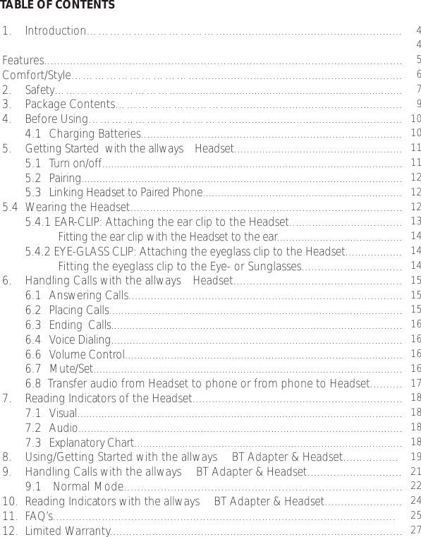 1. Introduction…………………………….........................................................Features..............................................................................................................Comfort/Style…………………………..................................................................2.  Safety………………………….............................................................................3. Package Contents………………………........................................................4. Before Using………………………………......................................................4.1 Charging Batteries..................................................................................5. Getting Started  with the allways™ Headset......................................................5.1 Turn on/off....................................................................................................5.2 Pairing...........................................................................................................5.3 Linking Headset to Paired Phone..................................................................5.4 Wearing the Headset....................................................................................5.4.1 EAR-CLIP: Attaching the ear clip to the Headset...................................Fitting the ear clip with the Headset to the ear.........................................5.4.2 EYE-GLASS CLIP: Attaching the eyeglass clip to the Headset..................Fitting the eyeglass clip to the Eye- or Sunglasses...............................6. Handling Calls with the allways™ Headset....................................................6.1 Answering Calls......................................................................................6.2 Placing Calls...............................................................................................6.3 Ending  Calls...............................................................................................6.4 Voice Dialing...............................................................................................6.6 Volume Control...........................................................................................6.7 Mute/Set.....................................................................................................6.8  Transfer audio from Headset to phone or from phone to Headset..........7. Reading Indicators of the Headset.................................................................7.1 Visual............................................................................................................7.2 Audio..........................................................................................................7.3 Explanatory Chart.........................................................................................8. Using/Getting Started with the allways™ BT Adapter &amp; Headset.................9. Handling Calls with the allways™ BT Adapter &amp; Headset.............................9.1   Normal Mode...................................................................................10.  Reading Indicators with the allways™ BT Adapter &amp; Headset........................11. FAQ’s.........................................................................................................12. Limited Warranty..........................................................................................TABLE OF CONTENTS4456791010111112121213141414151515161616161718181818192122242527