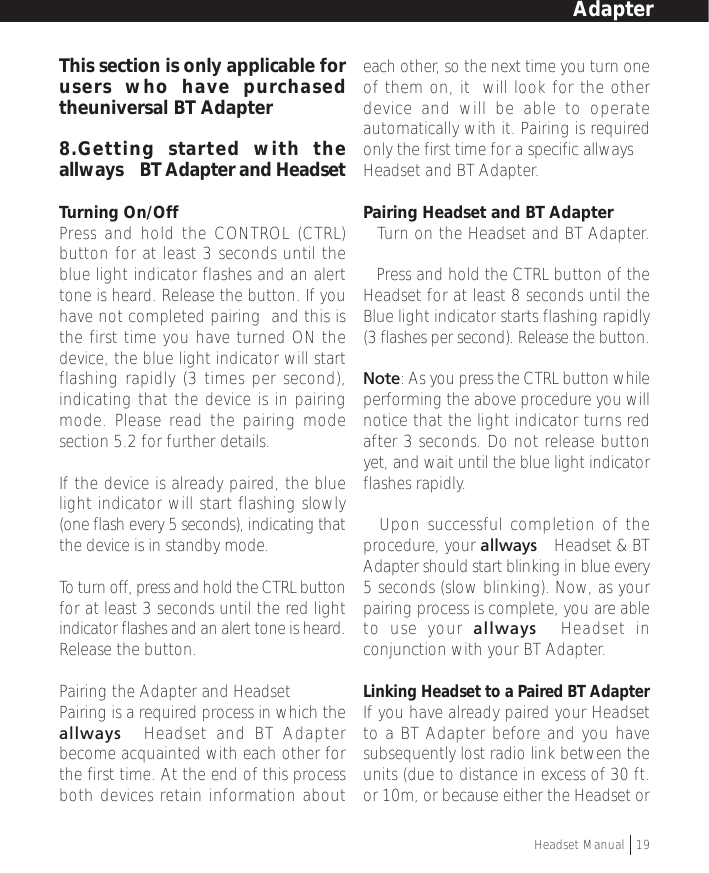 This section is only applicable forusers who have purchasedtheuniversal BT Adapter8.Getting started with theallways™ BT Adapter and HeadsetTurning On/OffPress and hold the CONTROL (CTRL)button for at least 3 seconds until theblue light indicator flashes and an alerttone is heard. Release the button. If youhave not completed pairing  and this isthe first time you have turned ON thedevice, the blue light indicator will startflashing rapidly (3 times per second),indicating that the device is in pairingmode. Please read the pairing modesection 5.2 for further details.If the device is already paired, the bluelight indicator will start flashing slowly(one flash every 5 seconds), indicating thatthe device is in standby mode.To  turn off, press and hold the CTRL buttonfor at least 3 seconds until the red lightindicator flashes and an alert tone is heard.Release the button.Pairing the Adapter and HeadsetPairing is a required process in which theallways™ Headset and BT Adapterbecome acquainted with each other forthe first time. At the end of this processboth devices retain information abouteach other, so the next time you turn oneof them on, it  will look for the otherdevice and will be able to operateautomatically with it. Pairing is requiredonly the first time for a specific allways™Headset and BT Adapter.Pairing Headset and BT Adapter• Turn on the Headset and BT Adapter.• Press and hold the CTRL button of theHeadset for at least 8 seconds until theBlue light indicator starts flashing rapidly(3 flashes per second). Release the button.Note: As you press the CTRL button whileperforming the above procedure you willnotice that the light indicator turns redafter 3 seconds. Do not release buttonyet, and wait until the blue light indicatorflashes rapidly.• Upon successful completion of theprocedure, your allways™ Headset &amp; BTAdapter should start blinking in blue every5 seconds (slow blinking). Now, as yourpairing process is complete, you are ableto use your allways™ Headset inconjunction with your BT Adapter.Linking Headset to a Paired BT AdapterIf you have already paired your Headsetto a BT Adapter before and you havesubsequently lost radio link between theunits (due to distance in excess of 30 ft.or 10m, or because either the Headset orHeadset Manual   19Adapter