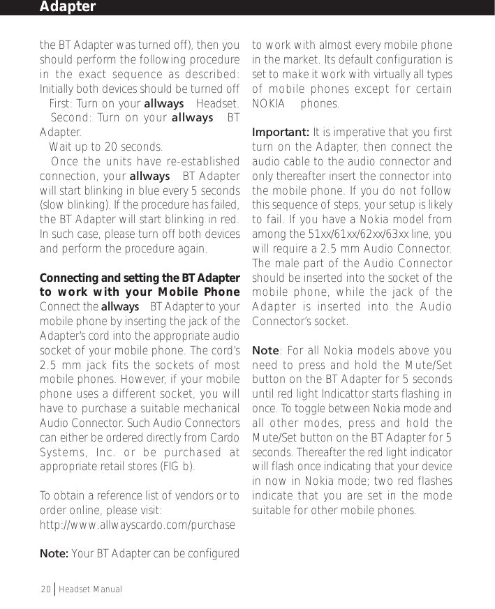 the BT Adapter was turned off), then youshould perform the following procedurein the exact sequence as described:Initially both devices should be turned off• First: Turn on your allways™ Headset.• Second: Turn on your allways™ BTAdapter.• Wait up to 20 seconds.• Once the units have re-establishedconnection, your allways™ BT Adapterwill start blinking in blue every 5 seconds(slow blinking). If the procedure has failed,the BT Adapter will start blinking in red.In such case, please turn off both devicesand perform the procedure again.Connecting and setting the BT Adapterto work with your Mobile PhoneConnect the allways™ BT Adapter to yourmobile phone by inserting the jack of theAdapter’s cord into the appropriate audiosocket of your mobile phone. The cord’s2.5 mm jack fits the sockets of mostmobile phones. However, if your mobilephone uses a different socket, you willhave to purchase a suitable mechanicalAudio Connector. Such Audio Connectorscan either be ordered directly from CardoSystems, Inc. or be purchased atappropriate retail stores (FIG b).To obtain a reference list of vendors or toorder online, please visit:http://www.allwayscardo.com/purchaseNote: Your BT Adapter can be configuredto work with almost every mobile phonein the market. Its default configuration isset to make it work with virtually all typesof mobile phones except for certainNOKIA™ phones.Important: It is imperative that you firstturn on the Adapter, then connect theaudio cable to the audio connector andonly thereafter insert the connector intothe mobile phone. If you do not followthis sequence of steps, your setup is likelyto fail. If you have a Nokia model fromamong the 51xx/61xx/62xx/63xx line, youwill require a 2.5 mm Audio Connector.The male part of the Audio Connectorshould be inserted into the socket of themobile phone, while the jack of theAdapter is inserted into the AudioConnector’s socket.Note: For all Nokia models above youneed to press and hold the Mute/Setbutton on the BT Adapter for 5 secondsuntil red light Indicattor starts flashing inonce. To toggle between Nokia mode andall other modes, press and hold theMute/Set button on the BT Adapter for 5seconds. Thereafter the red light indicatorwill flash once indicating that your devicein now in Nokia mode; two red flashesindicate that you are set in the modesuitable for other mobile phones.20  †Headset ManualAdapter
